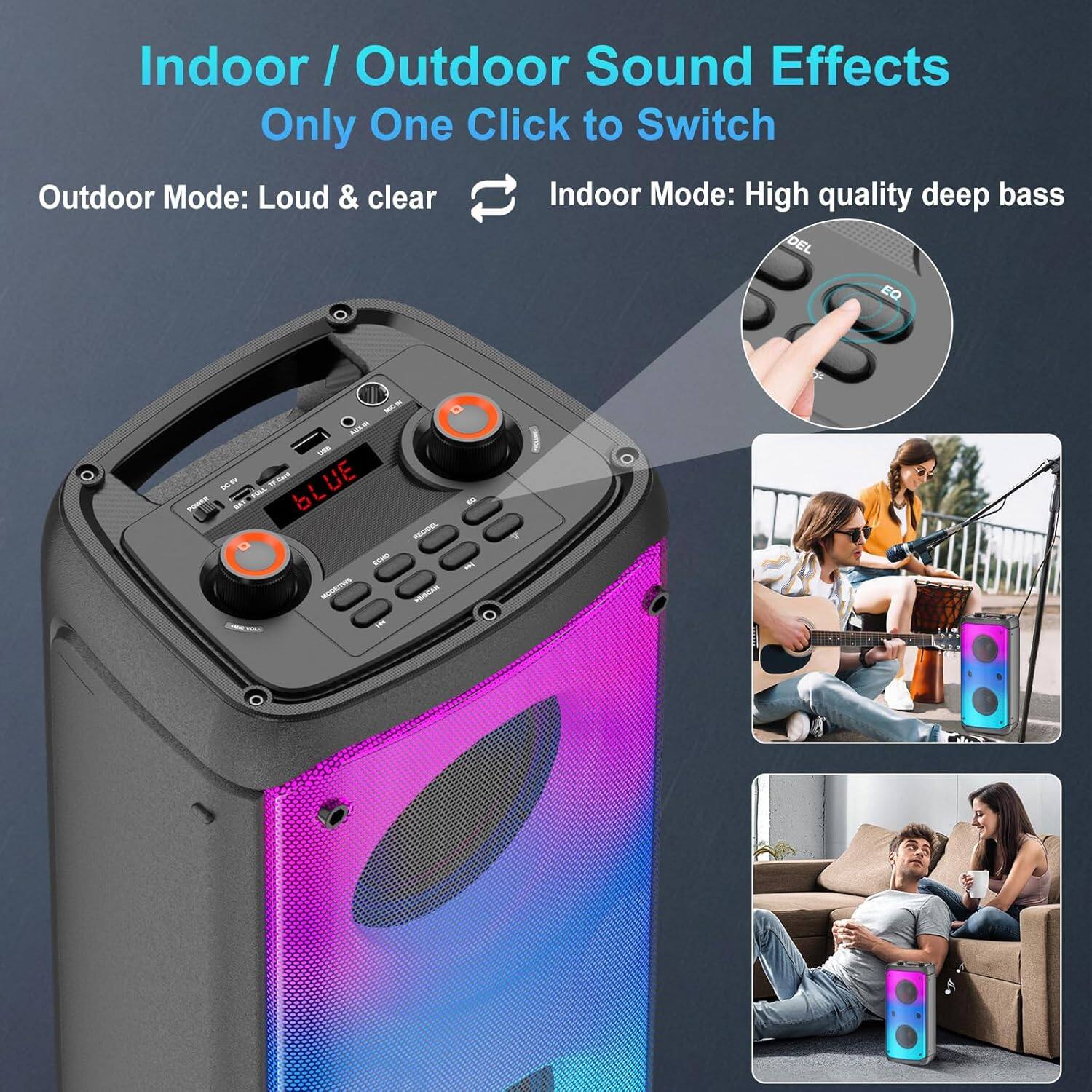 Indoor / Outdoor Sound Effects  
Only One Click to Switch  

Outdoor Mode: Loud & clear  
Indoor Mode: High quality deep bass
