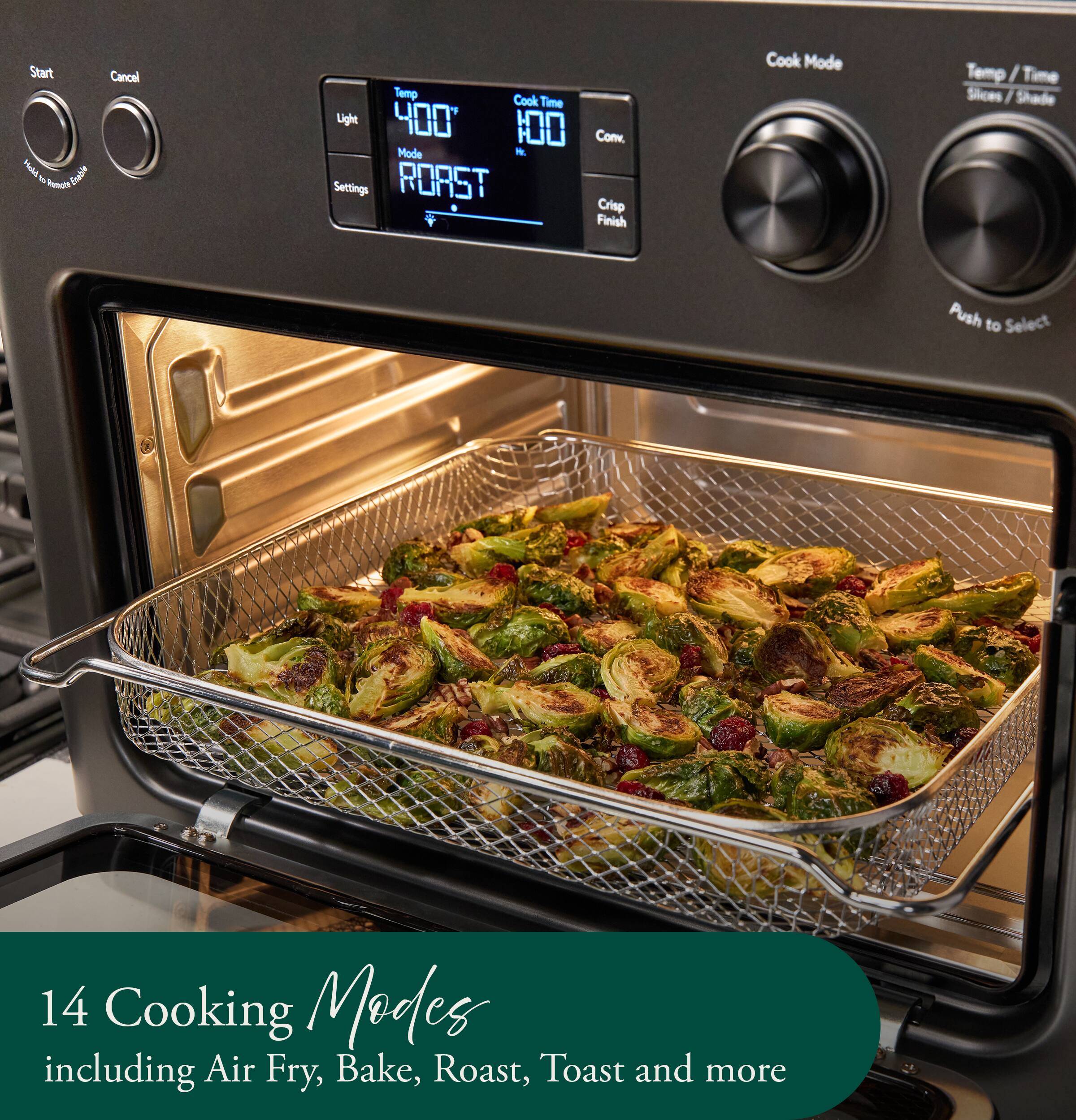 Start BISH 6 Enable Runcht  
Cancel  
Temp Cook Time Light 400 Conv. Mode Hr. Settings ROAST Crisp Finish  
Cook Mode  
Temp / Time Slices Shade  
Push to Select  
14 Cooking Modes including Air Fry, Bake, Roast, Toast and more