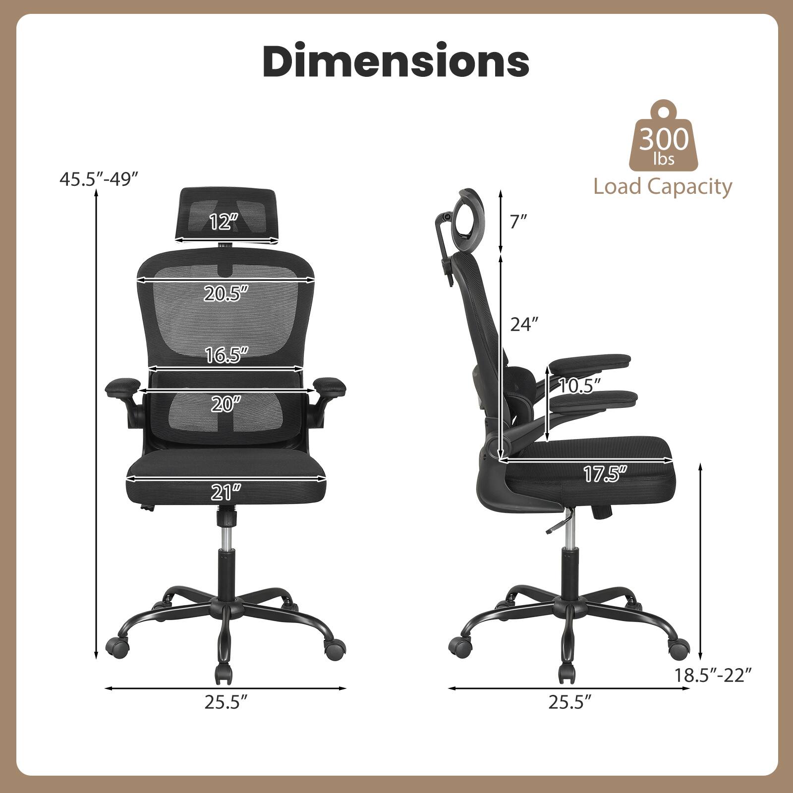 Dimensions:  
- Height: 45.5" - 49"  
- Seat Height: 18.5" - 22"  
- Seat Width: 20.5"  
- Seat Depth: 20"  
- Back Height: 24"  
- Armrest Height: 7"  
- Armrest Width: 12"  
- Base Width: 25.5"  
- Load Capacity: 300 lbs