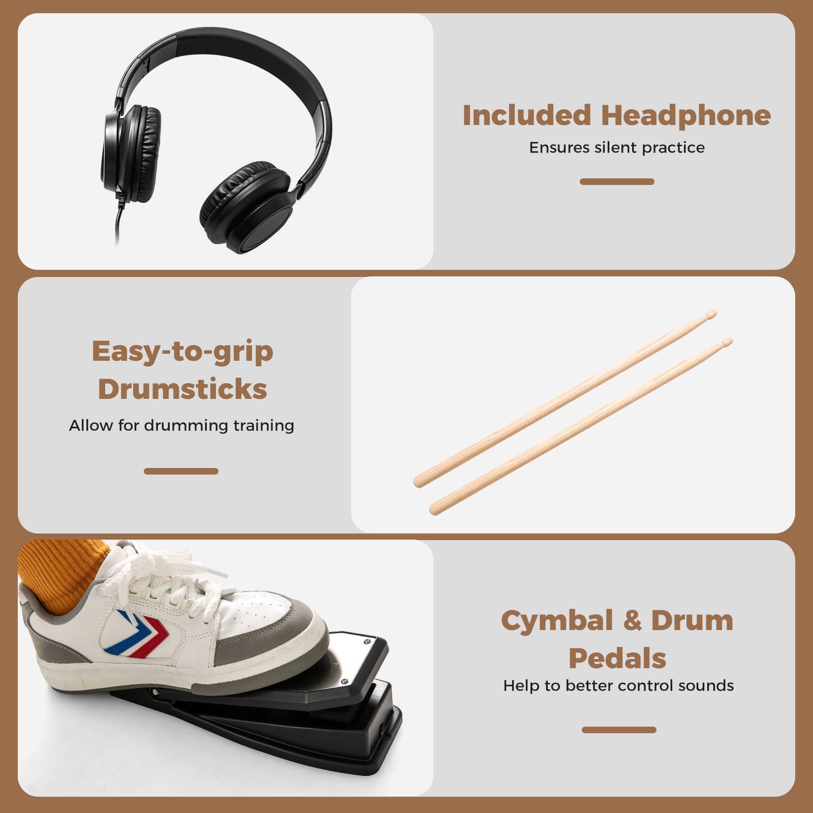 Included Headphone  
Ensures silent practice  

Easy-to-grip Drumsticks  
Allow for drumming training  

Cymbal & Drum Pedals  
Help to better control sounds