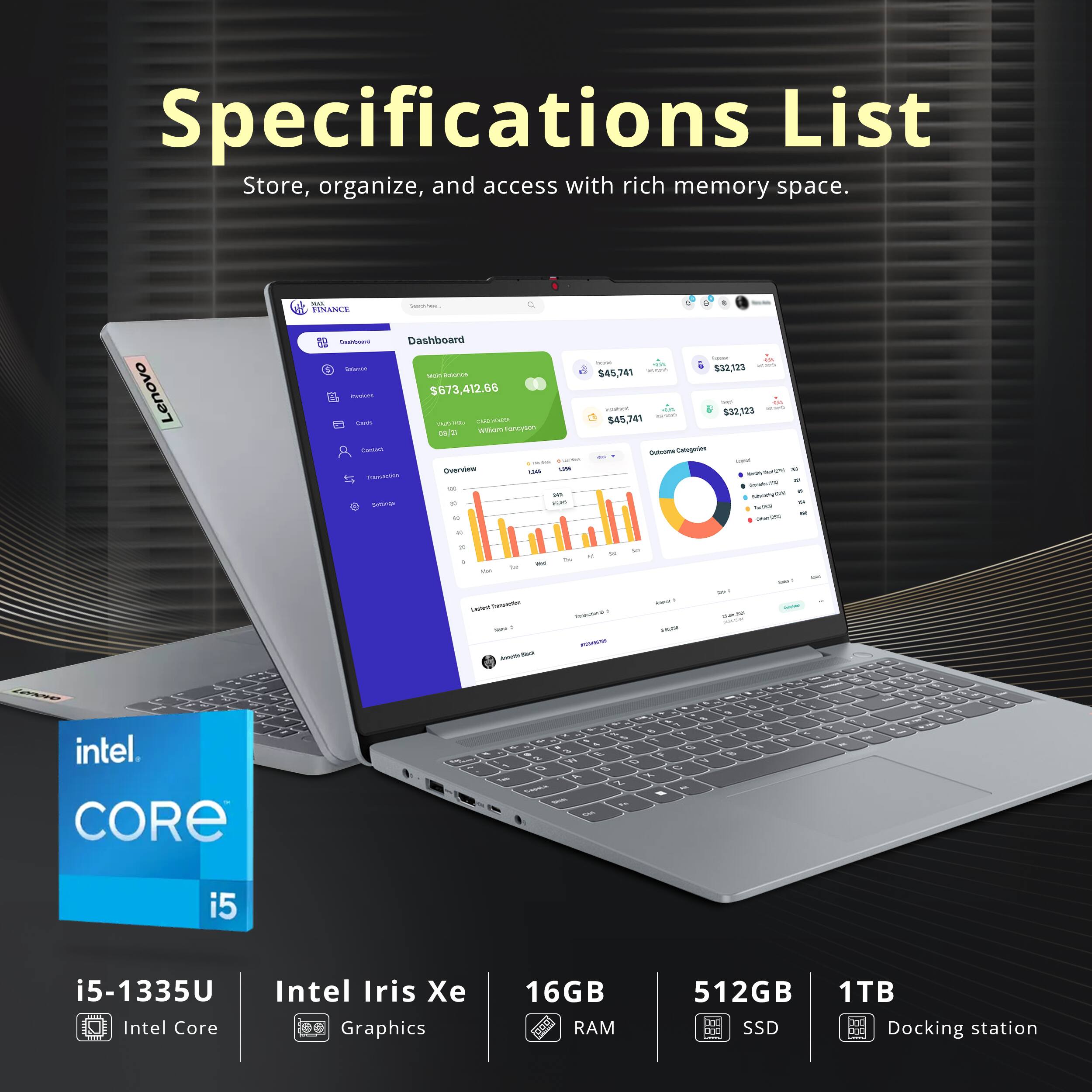 Specifications List  
Store, organize, and access with rich memory space.

Lenovo  
NOS Geashien...  
FINANCE Comboard Dashboard Edance  
BOXICE Invocas $673,412.66  
Cards MILID-7480 (LED 08/21  
Willam Fancyson Cantail  
Overview 1,500 SATE TL Sunskillin DEL  
Settings c the 40  
4 hurm un SISM AN a.munity.  
$32,123 $45,741 sustriet  
$32,123 - $45,741  
Outcome Calagories com WWW.NHA.COM  
- a - Skits - -  
20 0 Nit Sat Mill Caded Censaction Kama - ANVIDA so  
N or Be Totalest GSY  
2d  
- sour  
diet 20kml -  
BM2  
Lenove intel. CORE  
Take  
0 3 O & 5 u 5 42 4 1 3 PI a 1/2 2 E 41 D Y O 5 A x 2 - Caeate