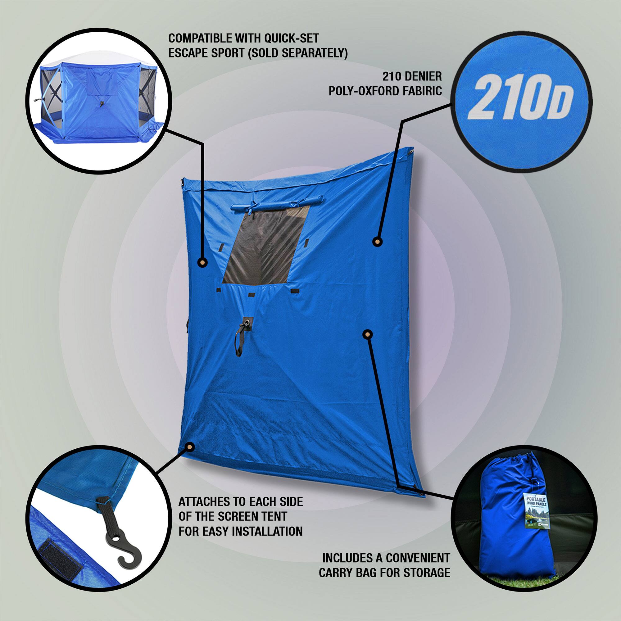 COMPATIBLE WITH QUICK-SET ESCAPE SPORT (SOLD SEPARATELY)  
210 DENIER POLY-OXFORD FABRIC  
210D  
ATTACHES TO EACH SIDE OF THE SCREEN TENT FOR EASY INSTALLATION  
INCLUDES A CONVENIENT CARRY BAG FOR STORAGE