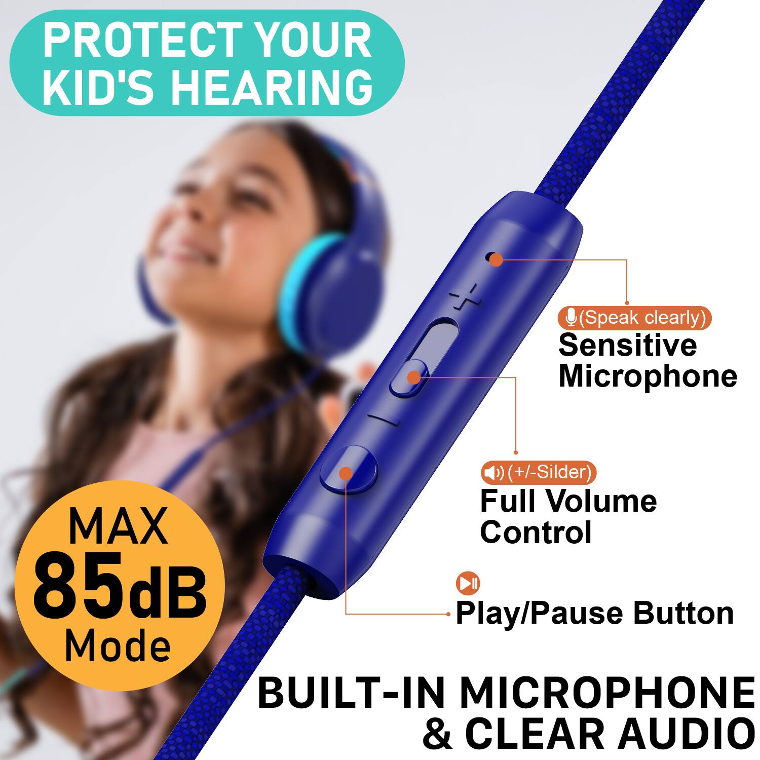 PROTECT YOUR KID'S HEARING  
(Speak clearly)  
Sensitive Microphone  
(+/- Slider)  
Full Volume Control  
MAX 85dB Mode  
Play/Pause Button  
BUILT-IN MICROPHONE & CLEAR AUDIO