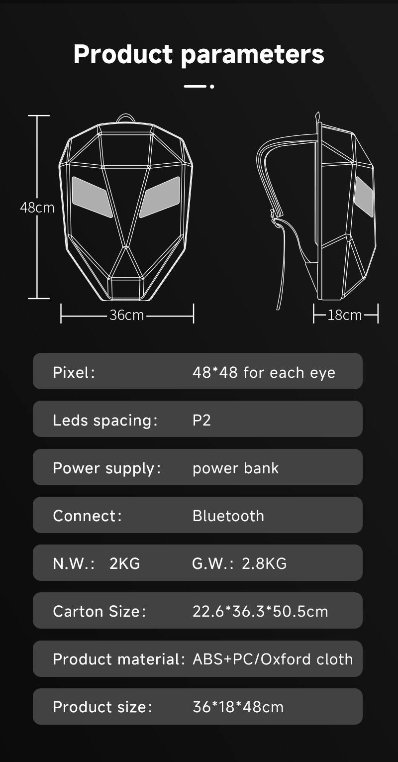 Product parameters

- 48cm
- 36cm
- 18cm

Pixel: 48*48 for each eye

Leds spacing: P2

Power supply: power bank

Connect: Bluetooth

N.W.: 2KG

G.W.: 2.8KG

Carton Size: 22.6*36.3*50.5cm

Product material: ABS+PC/Oxford cloth

Product size: 36*18*48cm