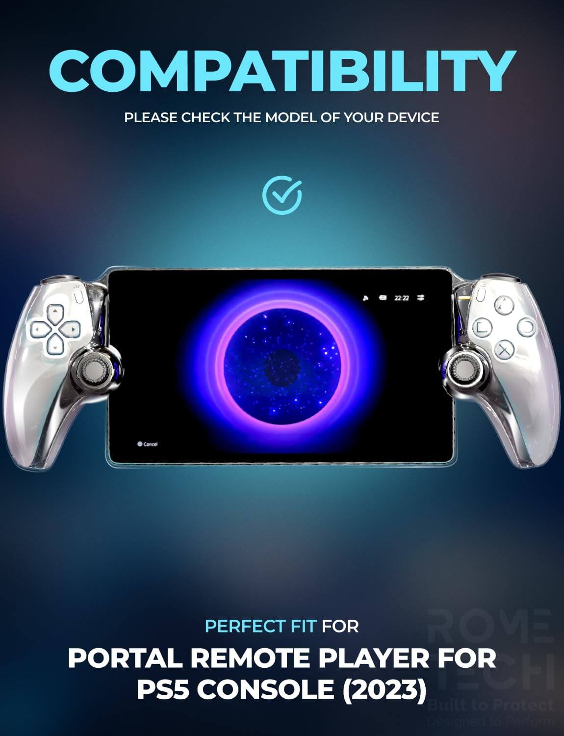 COMPATIBILITY  
PLEASE CHECK THE MODEL OF YOUR DEVICE  

PERFECT FIT FOR  
PORTAL REMOTE PLAYER FOR PS5 CONSOLE (2023)  

Built to Protect  
Designed to Perform