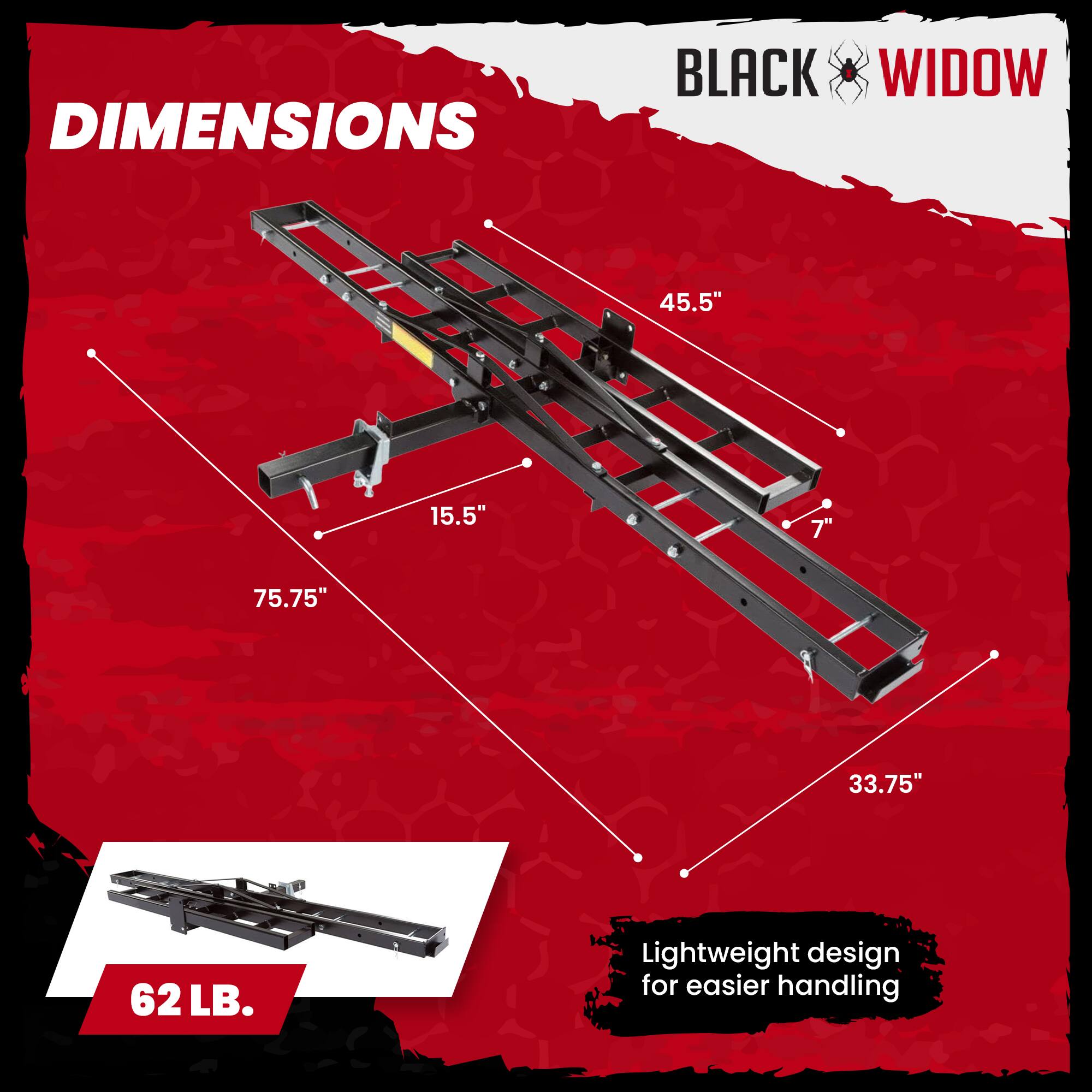 DIMENSIONS  
BLACK WIDOW  
45.5"  
15.5"  
75.75"  
33.75"  
62 LB.  
Lightweight design for easier handling