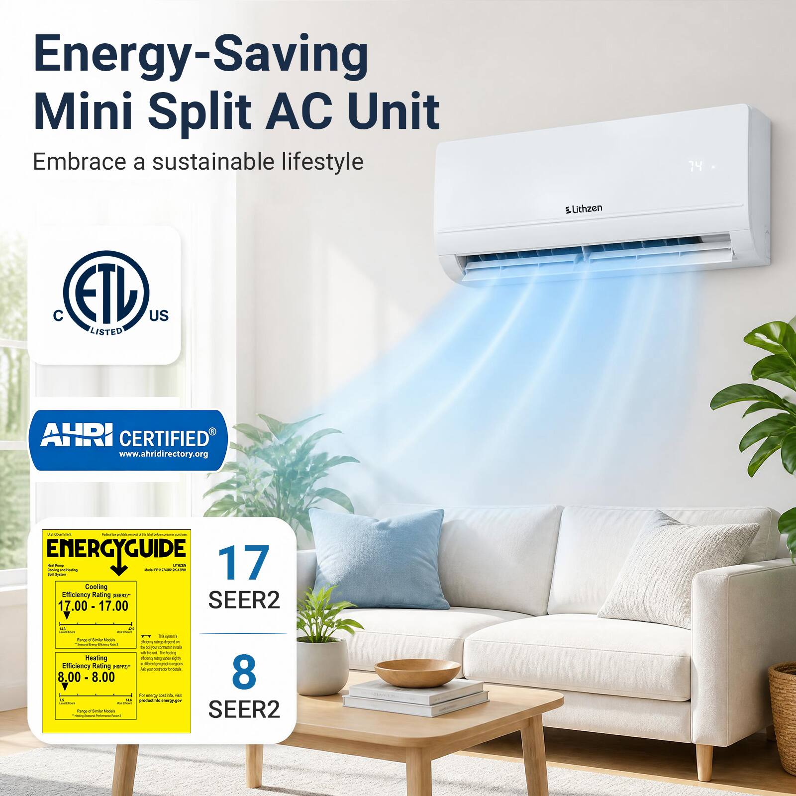 Energy-Saving Mini Split AC Unit  
Embrace a sustainable lifestyle  

14  
ELithzen  
C ETL US LISTED  
AHRI CERTIFIED www.ahridirectory.org  

ENERGYGUIDE  
Daily and Annual Estimated Energy Use  
Cooling Efficiency Rating 17.00 - 17.00 SEER2  
Heating Efficiency Rating 8.00 - 8.00 SEER2