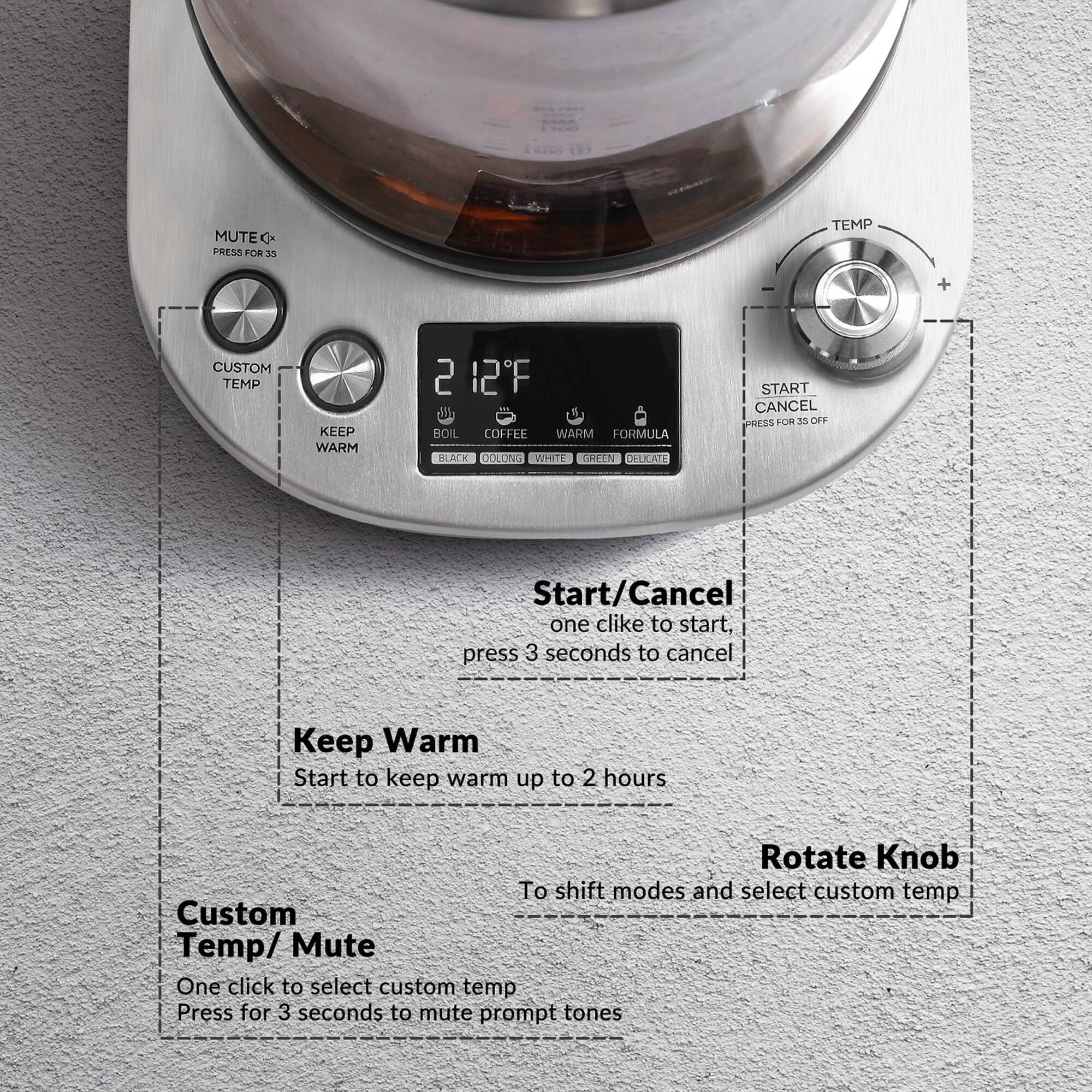 MUTE PRESS FOR 33

TEMP
+
CUSTOM TEMP
KEEP WARM

5 2F BOIL COFFEE WARM FORMULA BLACK DOLONG WHITE GREEN DELICATE

START CANCEL PRESS FOR 35 OFF

Start/Cancel one click to start, press 3 seconds to cancel

Keep Warm Start to keep warm up to 2 hours.

Rotate Knob To shift modes and select custom temp Custom Temp/Mute One click to select custom temp Press for 3 seconds to mute prompt tones