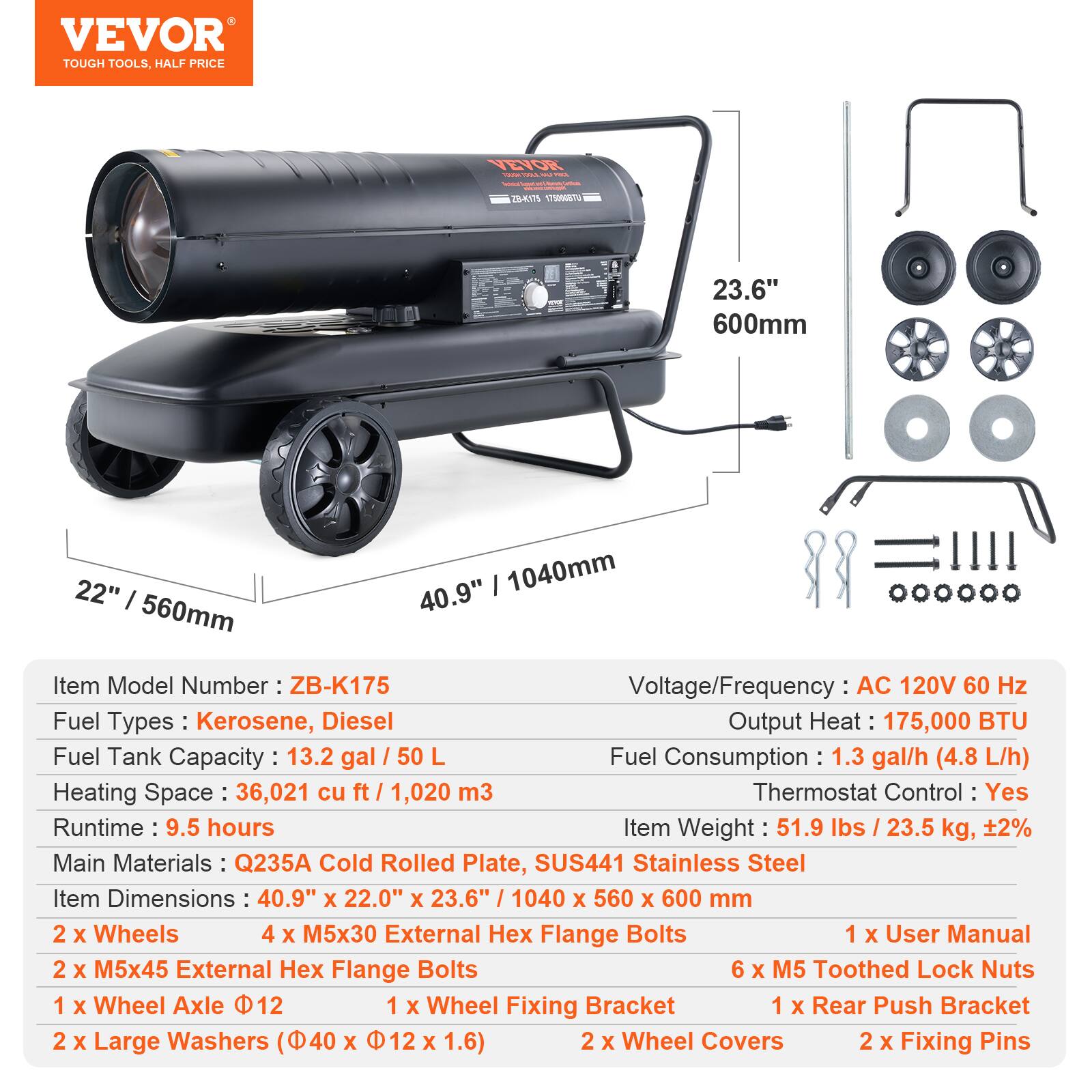 VEVOR TOUGH TOOLS. HALF PRICE

Item Model Number: ZB-K175  
Fuel Types: Kerosene, Diesel  
Fuel Tank Capacity: 13.2 gal / 50 L  
Heating Space: 36,021 cu ft / 1,020 m³  
Runtime: 9.5 hours  
Main Materials: Q235A Cold Rolled Plate, SUS441 Stainless Steel  
Item Dimensions: 40.9" x 22.0" x 23.6" / 1040 x 560 x 600 mm  
Voltage/Frequency: AC 120V 60 Hz  
Output Heat: 175,000 BTU  
Fuel Consumption: 1.3 gal/h (4.8 L/h)  
Thermostat Control: Yes  
Item Weight: 51.9 lbs / 23.5 kg, ±2%  

2 x Wheels  
4 x M5x30 External Hex Flange Bolts  
2 x M5x45 External Hex Flange Bolts  
1 x Wheel Axle Ø12  
1 x Wheel