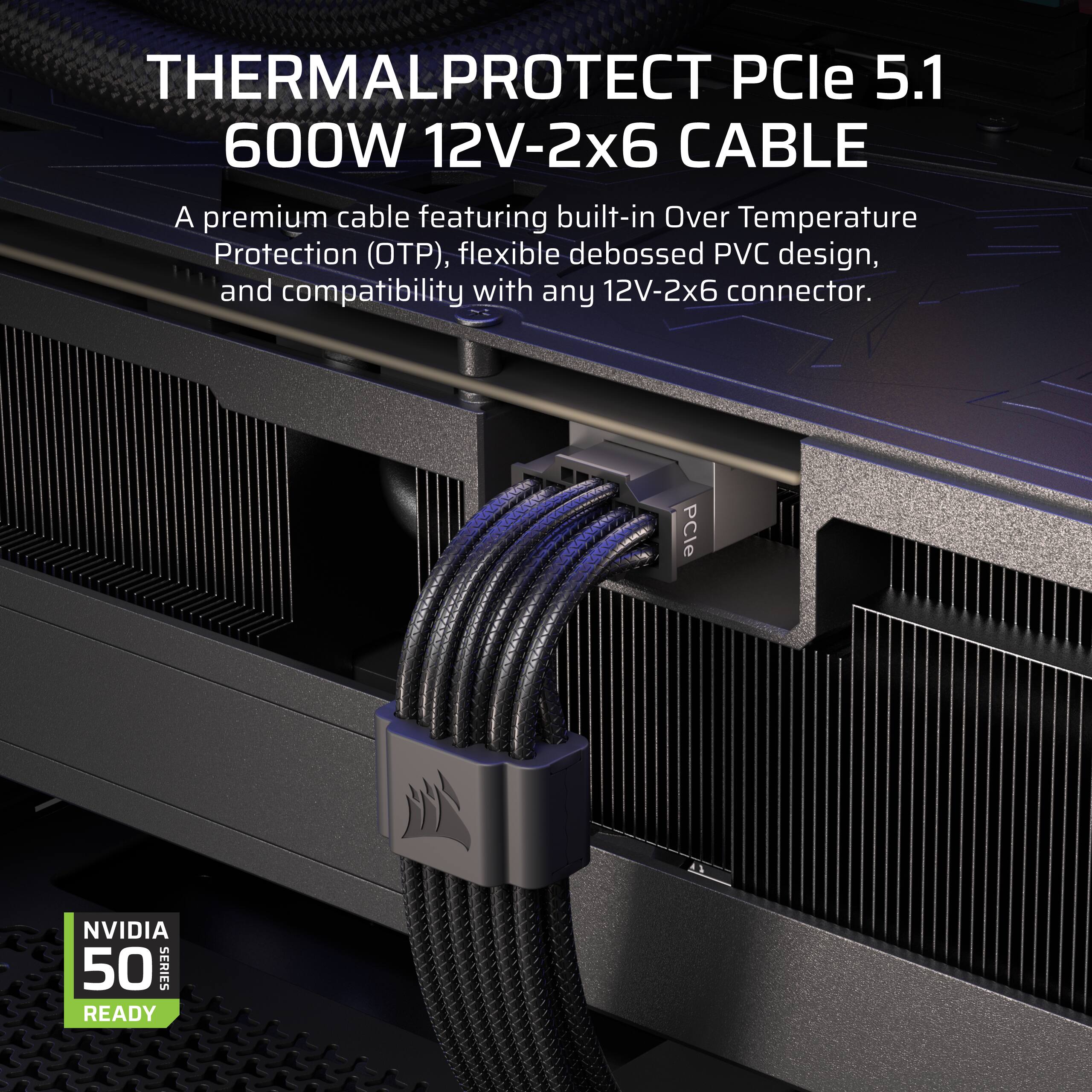 THERMALPROTECT PCIe 5.1 600W 12V-2x6 CABLE

A premium cable featuring built-in Over Temperature Protection (OTP), flexible debossed PVC design, and compatibility with any 12V-2x6 connector.

PCle NVIDIA 50 SERIES READY