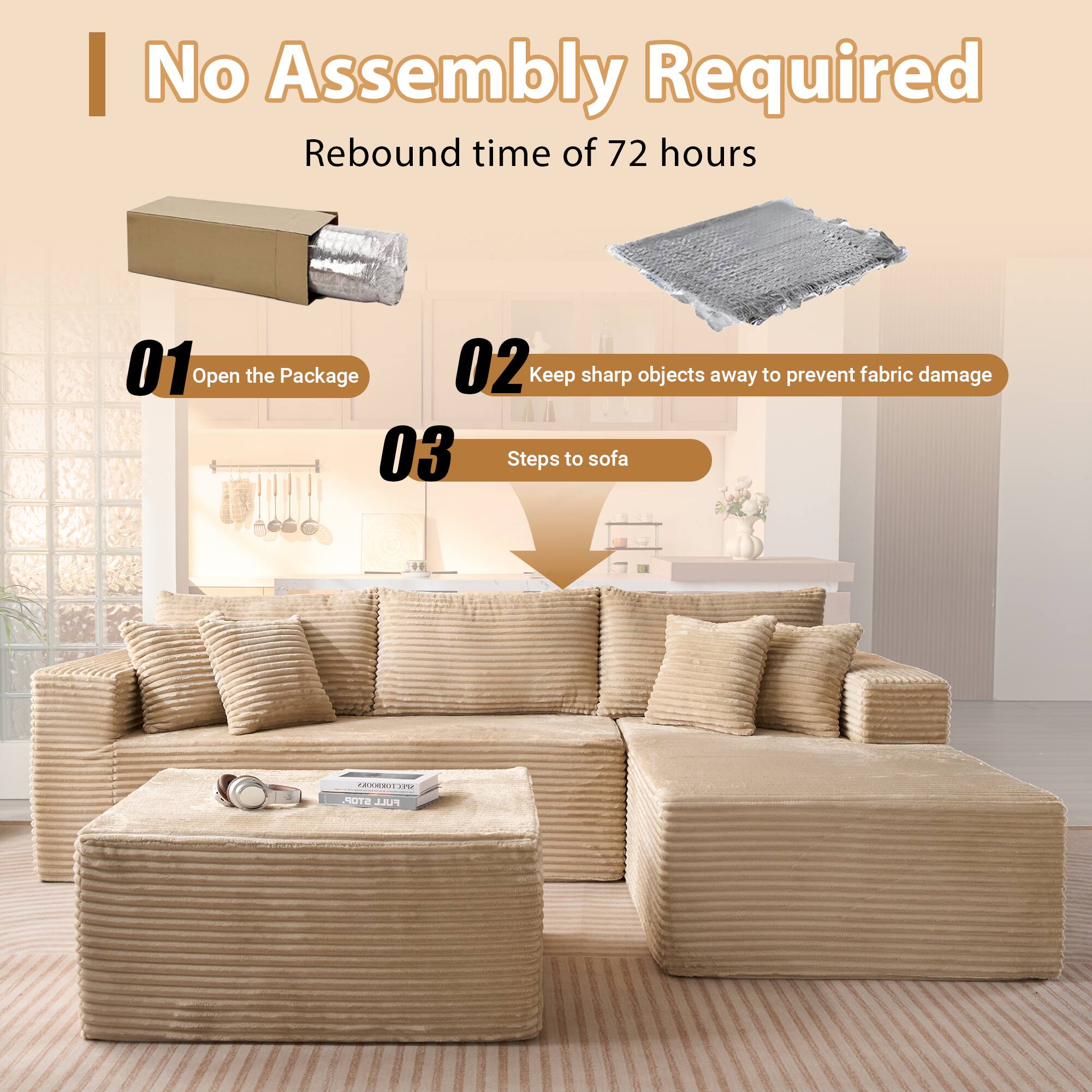 No Assembly Required  
Rebound time of 72 hours  

01 Open the Package  
02 Keep sharp objects away to prevent fabric damage  
03 Steps to sofa