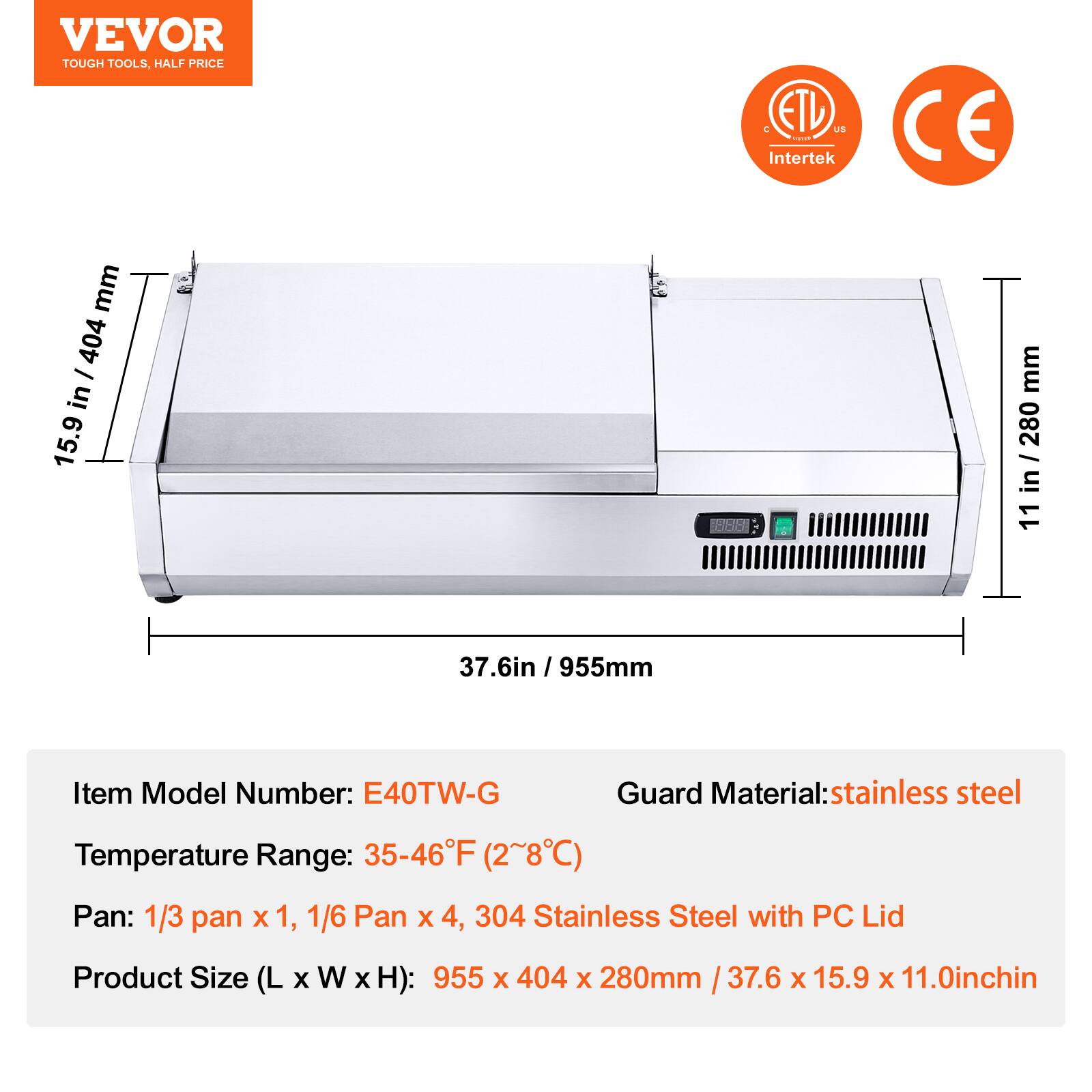 VEVOR  
TOUGH TOOLS, HALF PRICE  

ETL US  
Intertek  

CE  

Item Model Number: E40TW-G  
Temperature Range: 35-46°F (2~8°C)  
Pan: 1/3 pan x 1, 1/6 Pan x 4, 304 Stainless Steel with PC Lid  
Product Size (L x W x H): 955 x 404 x 280mm / 37.6 x 15.9 x 11.0inch  

Guard Material: stainless steel  

955mm  
404mm  
280mm  
37.6in  
15.9in  
11in