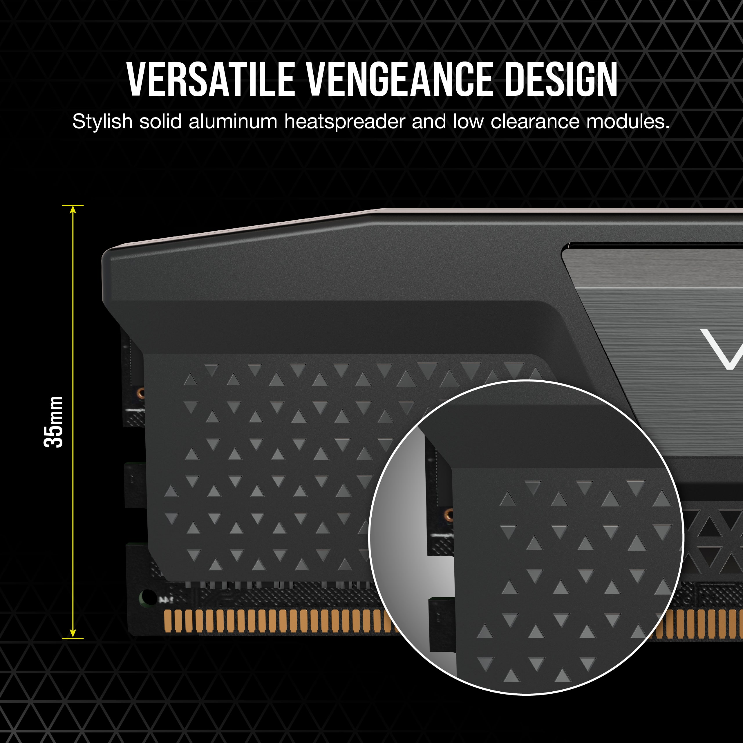 VERSATILE VENGEANCE DESIGN
Stylish solid aluminum heatspreader and low clearance modules.
35mm