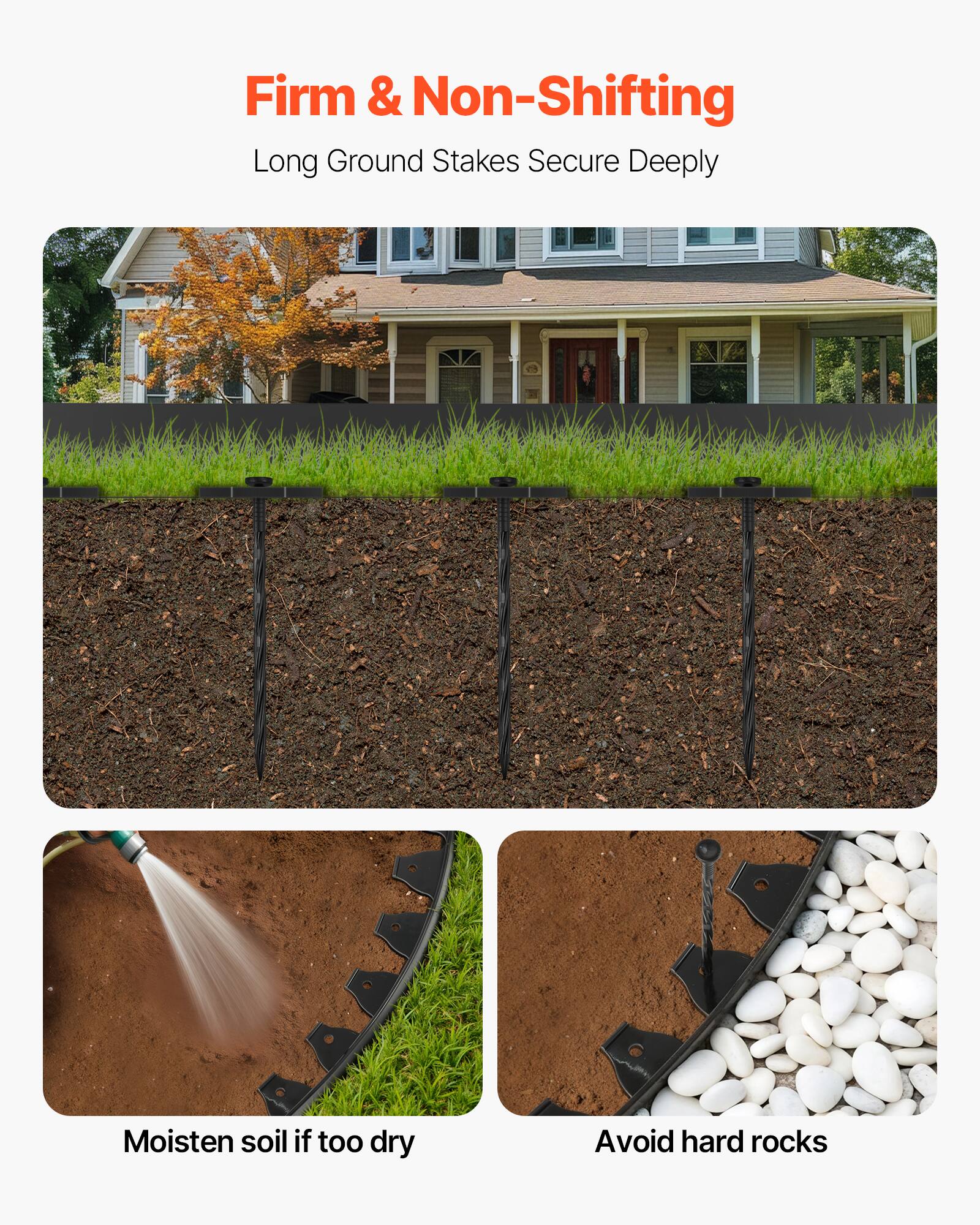 Firm & Non-Shifting  
Long Ground Stakes Secure Deeply  

Moisten soil if too dry  
Avoid hard rocks