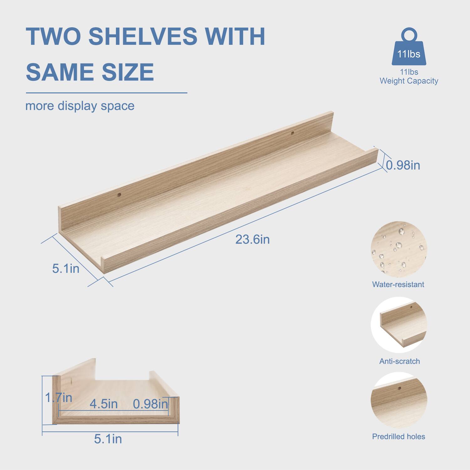 TWO SHELVES WITH SAME SIZE  
more display space  

11lbs Weight Capacity  

23.6in  
5.1in  
0.98in  

1.7in  
4.5in  
0.98in  

Water-resistant  
Anti-scratch  
Predrilled holes