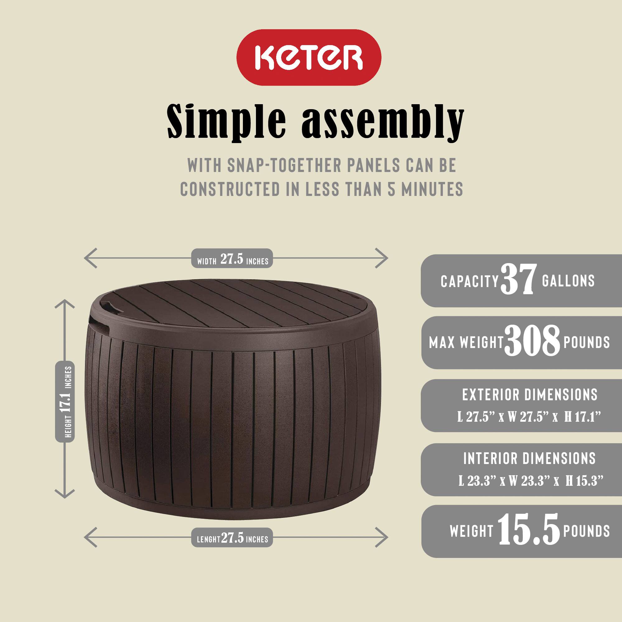 KETER Simple assembly  
WITH SNAP-TOGETHER PANELS CAN BE CONSTRUCTED IN LESS THAN 5 MINUTES  

WIDTH 27.5 INCHES  
HEIGHT 17.1 INCHES  
LENGTH 27.5 INCHES  

CAPACITY 37 GALLONS  
MAX WEIGHT 308 POUNDS  

EXTERIOR DIMENSIONS  
L 27.5" x W 27.5" x H 17.1"  

INTERIOR DIMENSIONS  
L 23.3" x W 23.3" x H 15.3"  

WEIGHT 15.5 POUNDS
