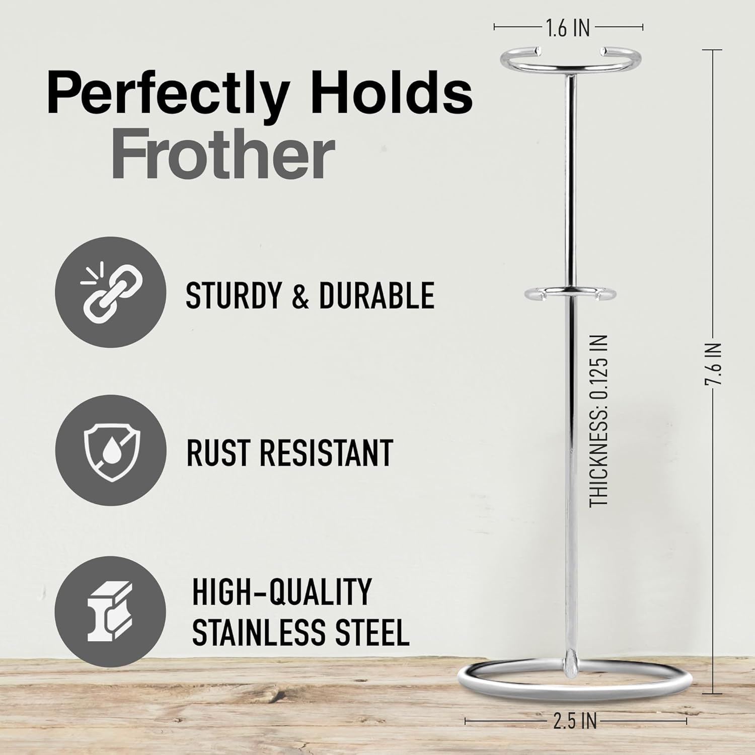 Perfectly Holds Frother

1.6 IN STURDY & DURABLE RUST RESISTANT IN 0.125 THICKNESS: IN 7.6 IN HIGH-QUALITY STAINLESS STEEL 2.5 IN