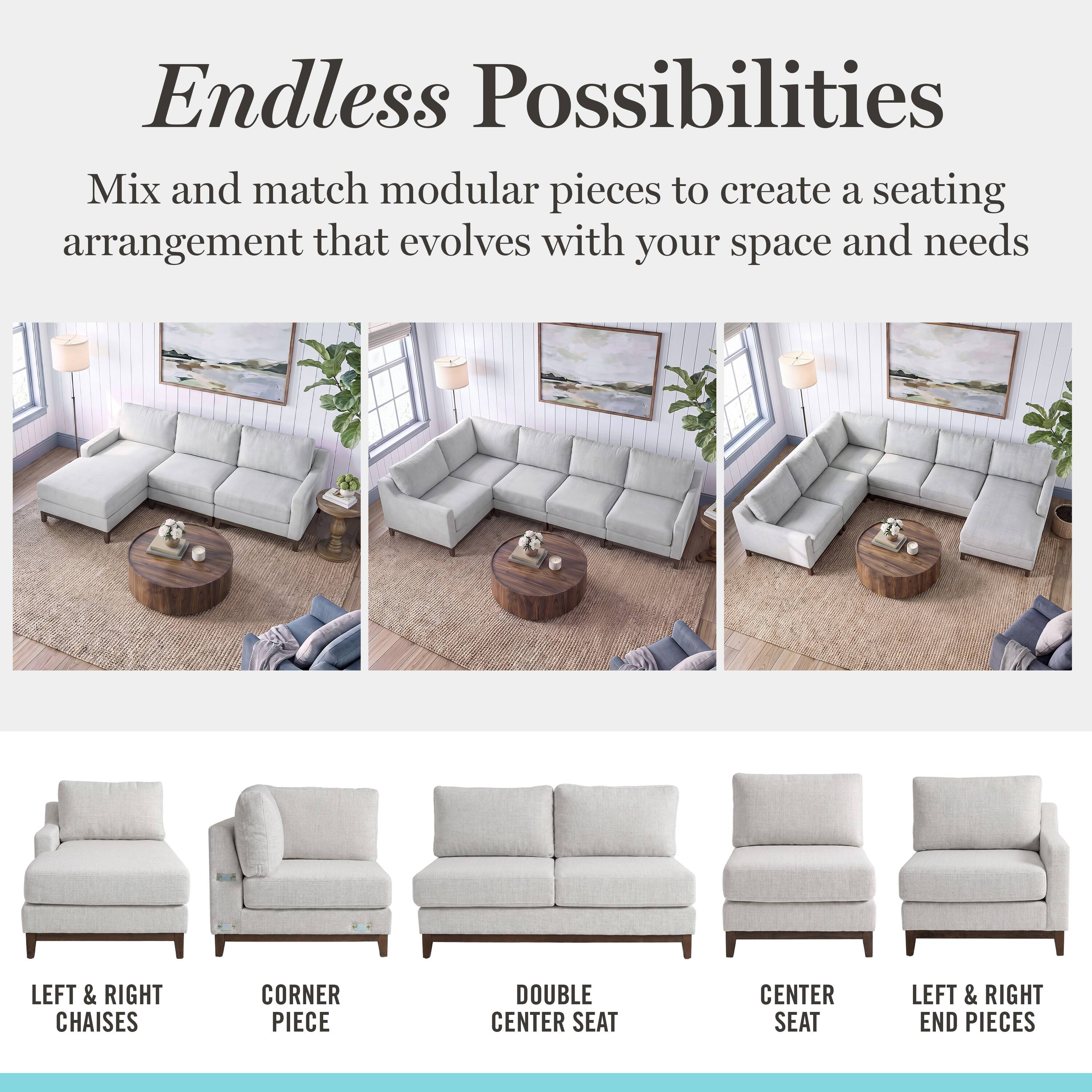 Endless Possibilities

Mix and match modular pieces to create a seating arrangement that evolves with your space and needs

LEFT & RIGHT CHAISES
CORNER PIECE
DOUBLE CENTER SEAT
CENTER SEAT
LEFT & RIGHT END PIECES
