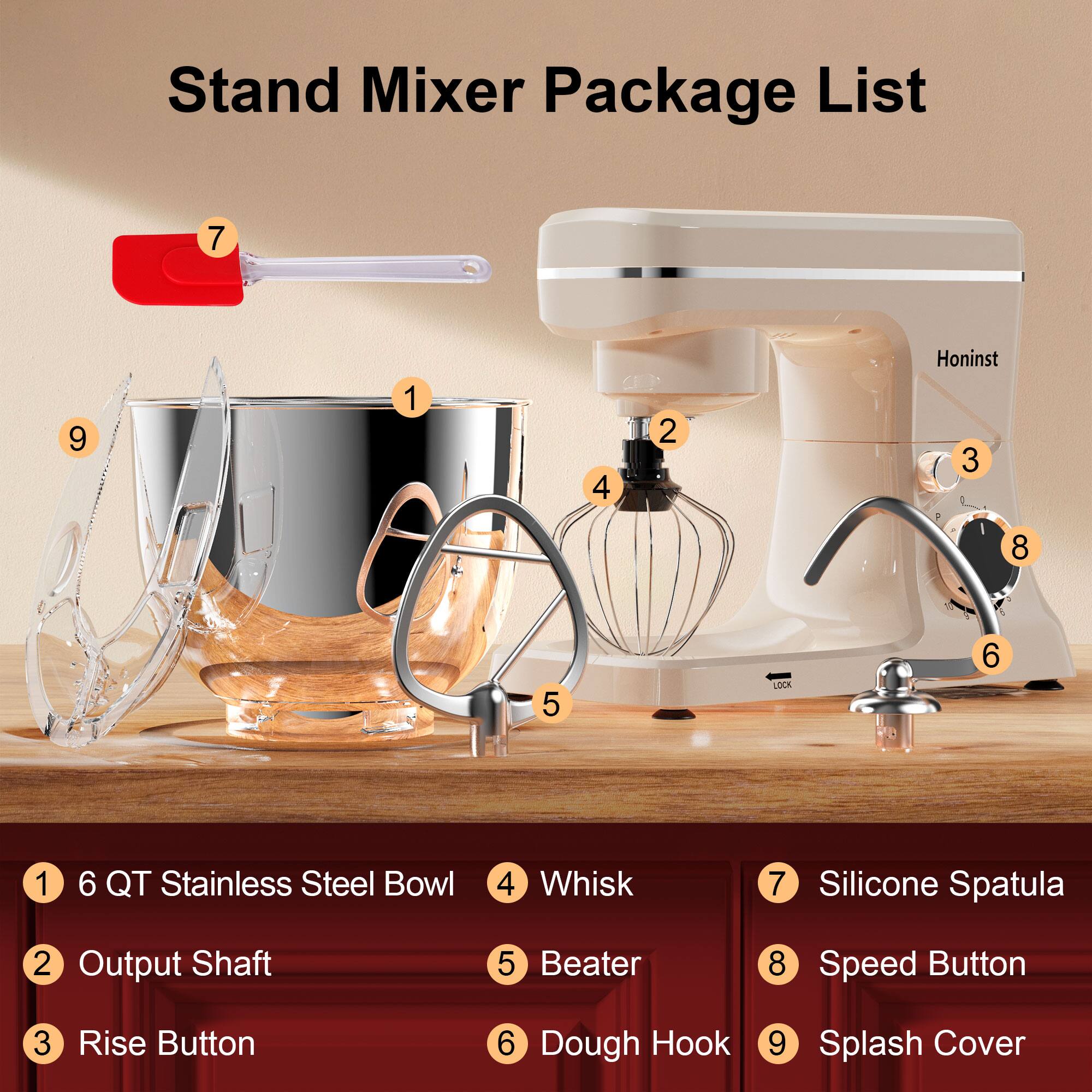 Stand Mixer Package List

1. 6 QT Stainless Steel Bowl
2. Output Shaft
3. Rise Button
4. Whisk
5. Beater
6. Dough Hook
7. Silicone Spatula
8. Speed Button
9. Splash Cover