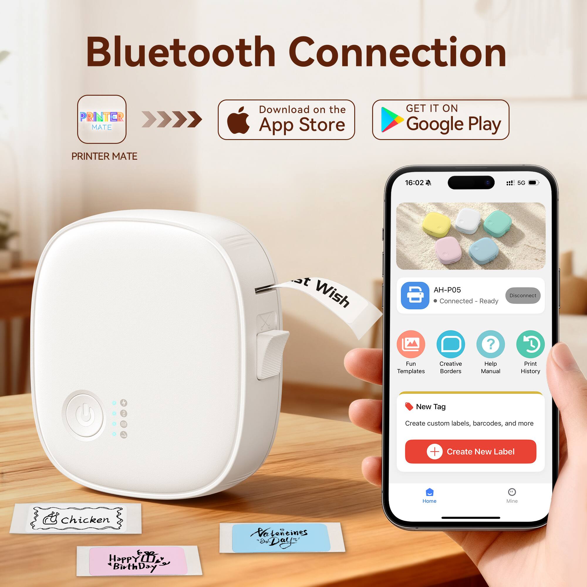 Bluetooth Connection

PRINTER MATE

Download on the App Store

GET IT ON Google Play

PRINTER MATE

16:02 1 SG Wish AH-P05

Connected - Ready

Fun Creative Templates Borders Help Manual Print History

New Tag

Create custom labels, barcodes, and more

Create New Label

Home Mine

Chicken

Happy Birthday