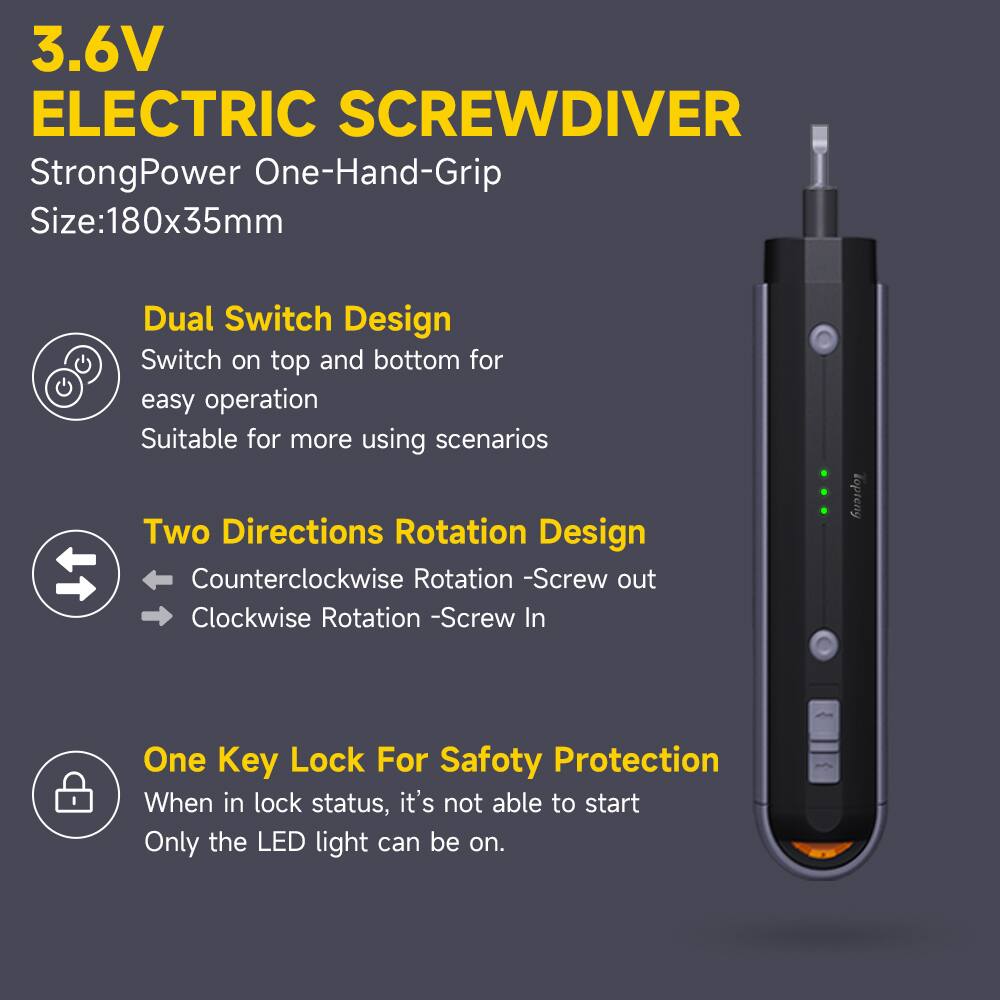 3.6V ELECTRIC SCREWDRIVER  
StrongPower One-Hand-Grip  
Size: 180x35mm  

Dual Switch Design  
Switch on top and bottom for easy operation  
Suitable for more using scenarios  

Two Directions Rotation Design  
Counter-clockwise Rotation - Screw out  
Clockwise Rotation - Screw In  

One Key Lock For Safety Protection  
When in lock status, it's not able to start  
Only the LED light can be on.