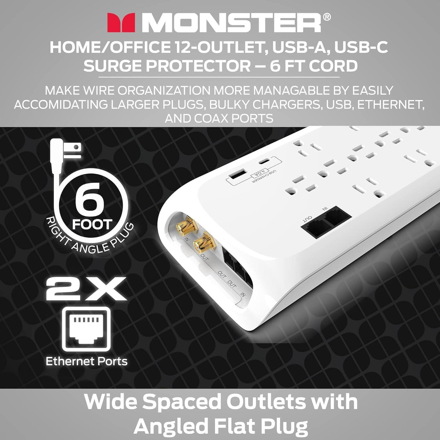 Monster Home/Office 12-Outlet, USB-A, USB-C Surge Protector - 6 Ft Cord

Make wire organization more manageable by easily accommodating larger plugs, bulky chargers, USB, Ethernet, and coax ports.

6 Foot Right Angle Plug
2X 2 Out 1 In
Ethernet Ports
Wide Spaced Outlets with Angled Flat Plug