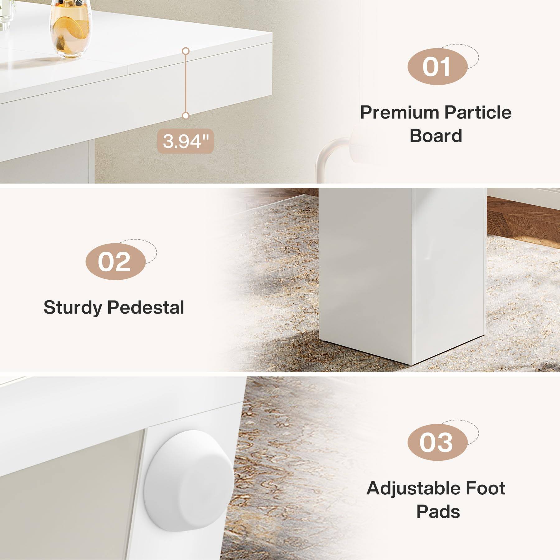 01
3.94"
Premium Particle Board
02
Sturdy Pedestal
03
Adjustable Foot Pads