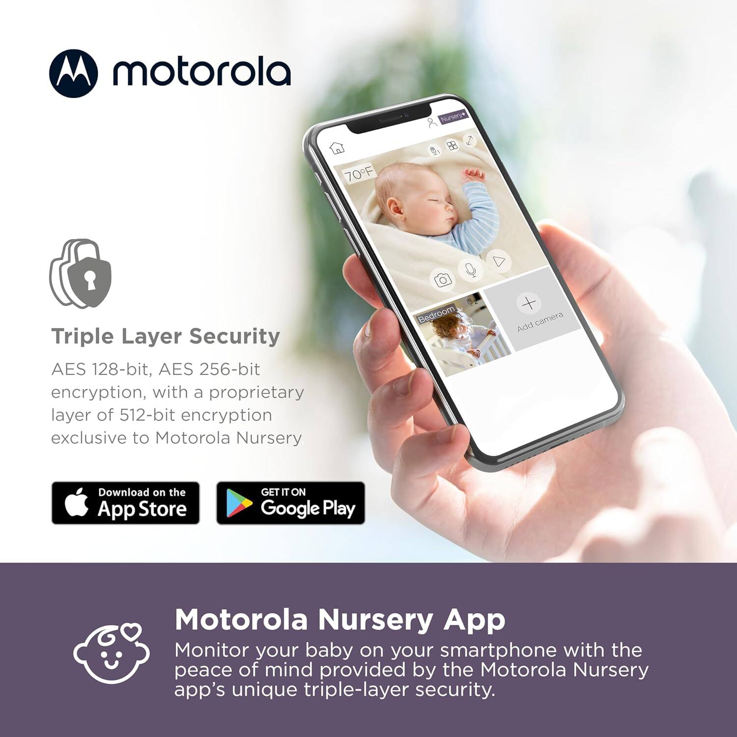 **motorola**

**Triple Layer Security**  
AES 128-bit, AES 256-bit encryption, with a proprietary layer of 512-bit encryption exclusive to Motorola Nursery

Download on the App Store  
GET IT ON Google Play

**Motorola Nursery App**  
Monitor your baby on your smartphone with the peace of mind provided by the Motorola Nursery app's unique triple-layer security.