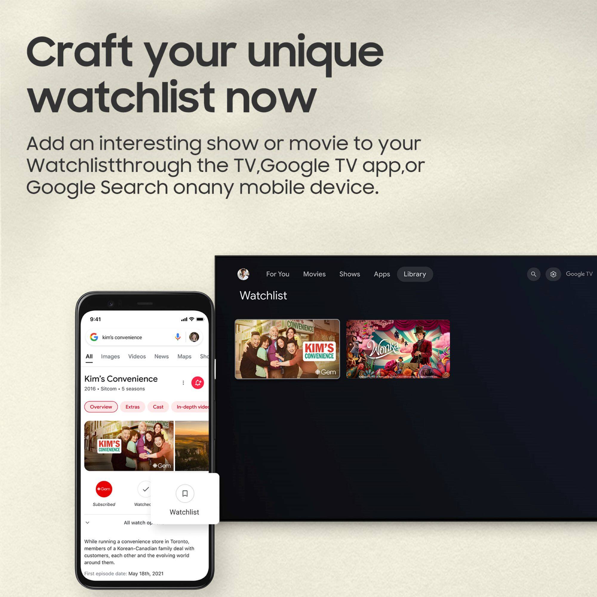 Craft your unique watchlist now

Add an interesting show or movie to your Watchlist through the TV, Google TV app, or Google Search on any mobile device.

For You Movies Shows Apps Library Google TV

9:41 - lomis nonwenienzs

All Images Videos News Maps

Kim's Convenience - 2016 - Sitcom - 5 seasons

Overview Extras Cast In-depth video

Kim's Convenience - Subscribed Watchlist

While running a convenience store in Toronto, members of a Korean-Canadian family deal with customers, each other, and the evolving world around them.

First episode date: May 18th, 2021