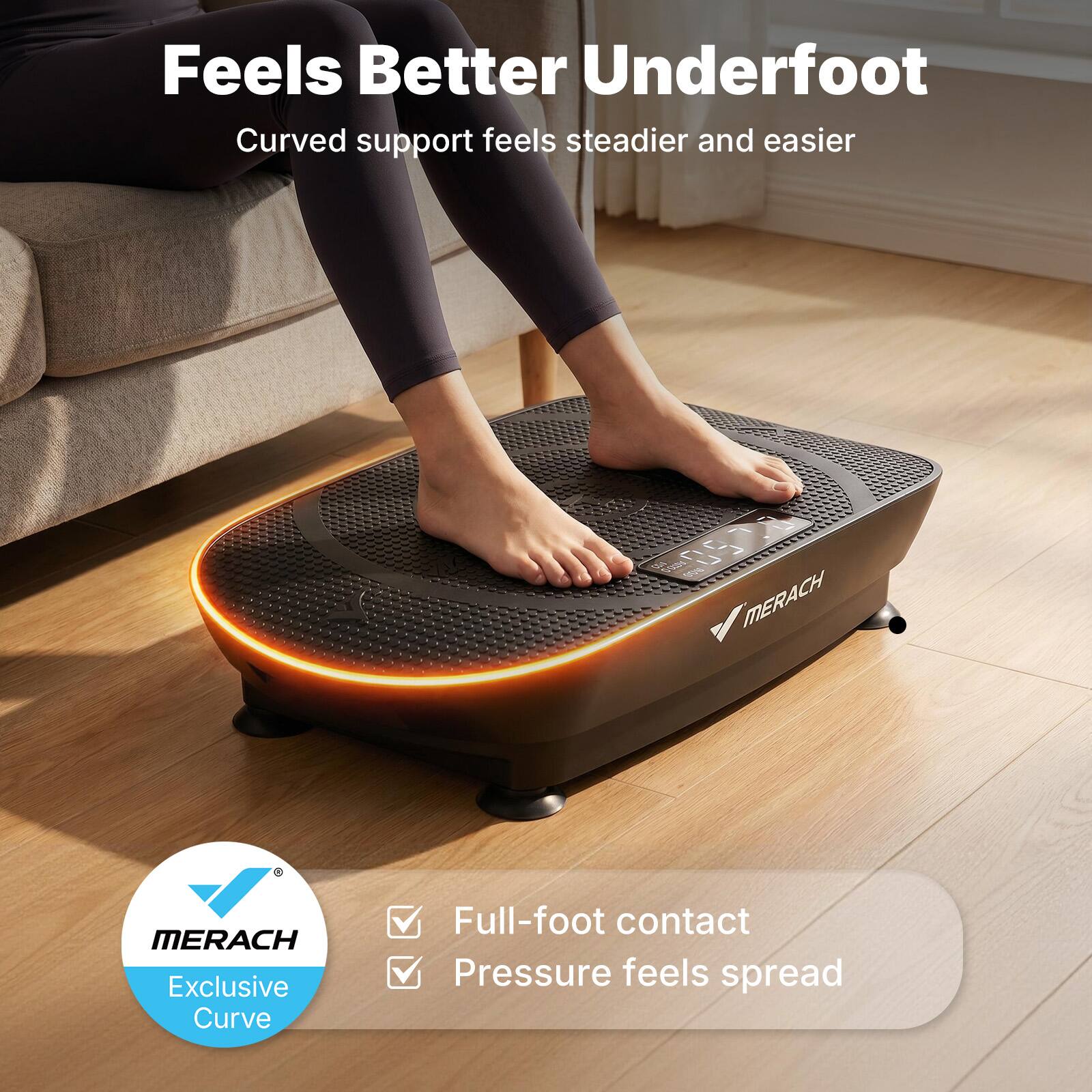 Feels Better Underfoot  
Curved support feels steadier and easier  

MERACH  
Exclusive Curve  

Full-foot contact  
Pressure feels spread