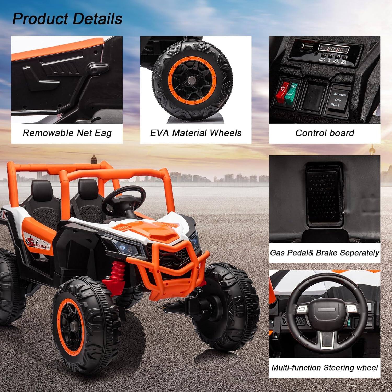 Product Details

- Removable Net Eag
- EVA Material Wheels
- Control board
- Gas Pedal & Brake Separately
- Multi-function Steering wheel