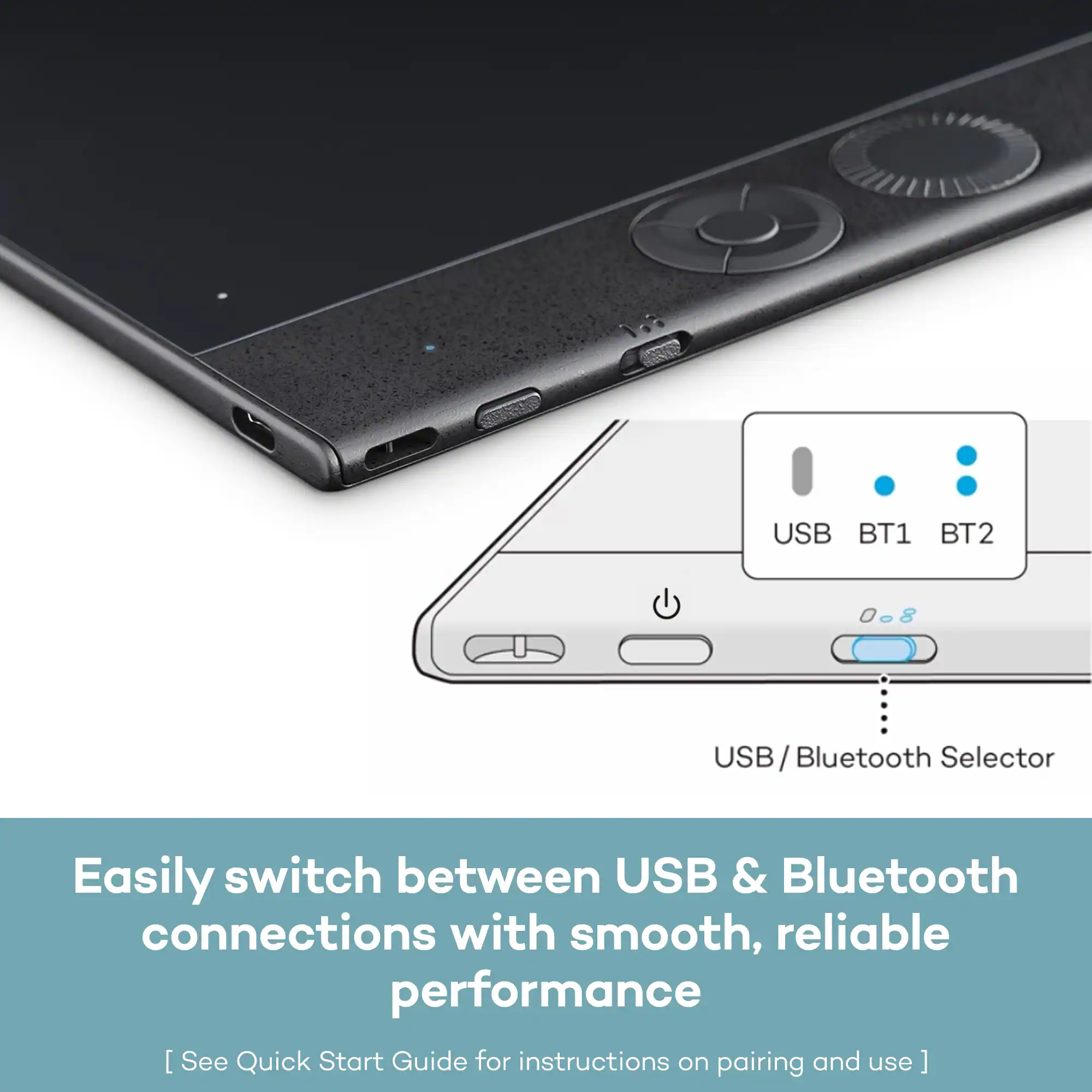 USB BT1 BT2 008 USB USB/Bluetooth Selector Easily switch between USB & Bluetooth connections with smooth, reliable performance [See Quick Start Guide for instructions on pairing and use]