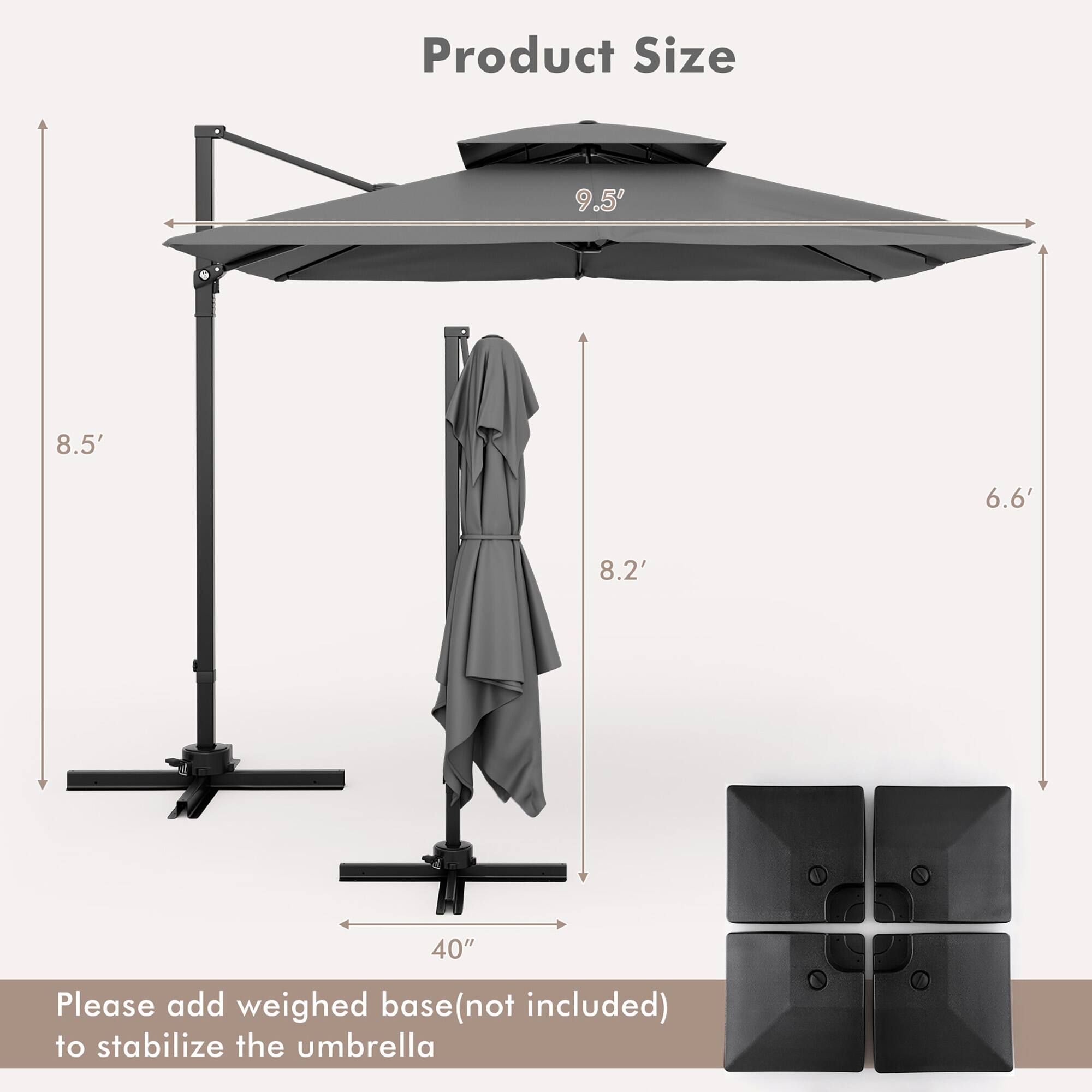 Product Size  
9.5' 8.5' 6.6' 8.2' 40"  

Please add weighed base (not included) to stabilize the umbrella