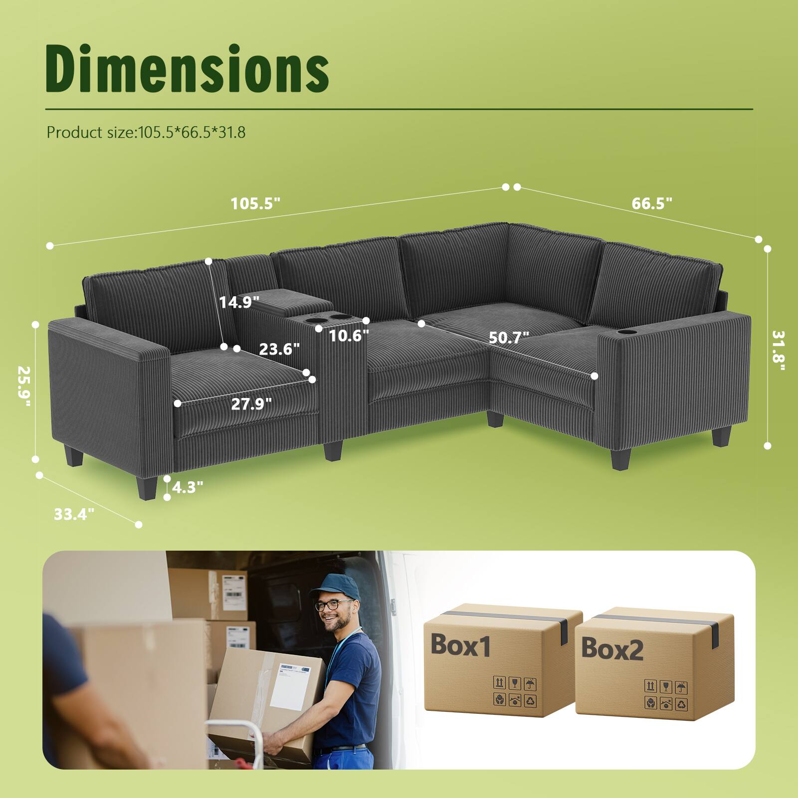 Dimensions  
Product size: 105.5" x 66.5" x 31.8"  

105.5"  
66.5"  
31.8"  
50.7"  
33.4"  
25.9"  
27.9"  
14.9"  
23.6"  
10.6"  
4.3"  

Box1  
Box2