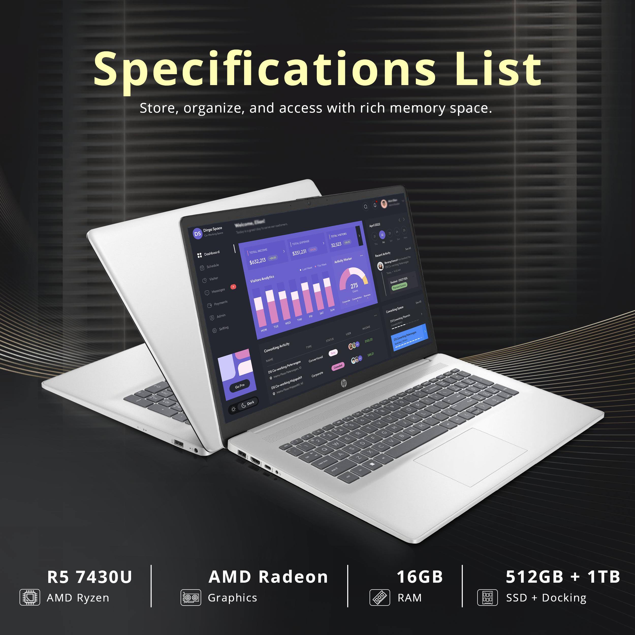 Specifications List  
Store, organize, and access with rich memory space.

R5 7430U  
AMD Ryzen  
AMD Radeon Graphics  
16GB RAM  
512GB + 1TB SSD + Docking