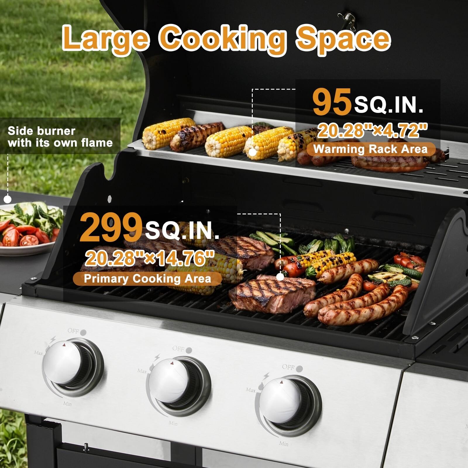 Large Cooking Space

Side burner with its own flame

95 SQ.IN.  
20.28" x 4.72"  
Warming Rack Area

299 SQ.IN.  
20.28" x 14.76"  
Primary Cooking Area