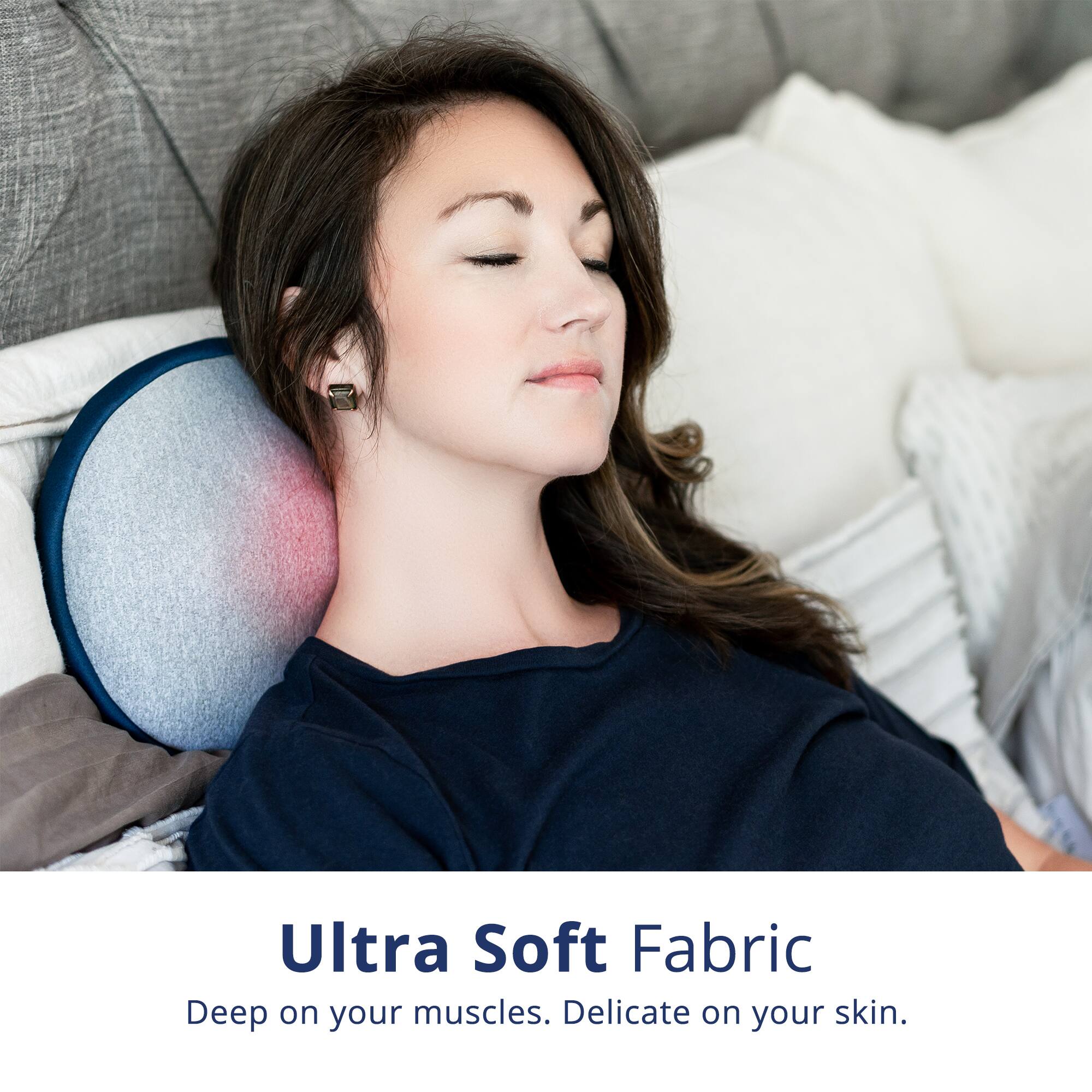 Ultra Soft Fabric  
Deep on your muscles. Delicate on your skin.
