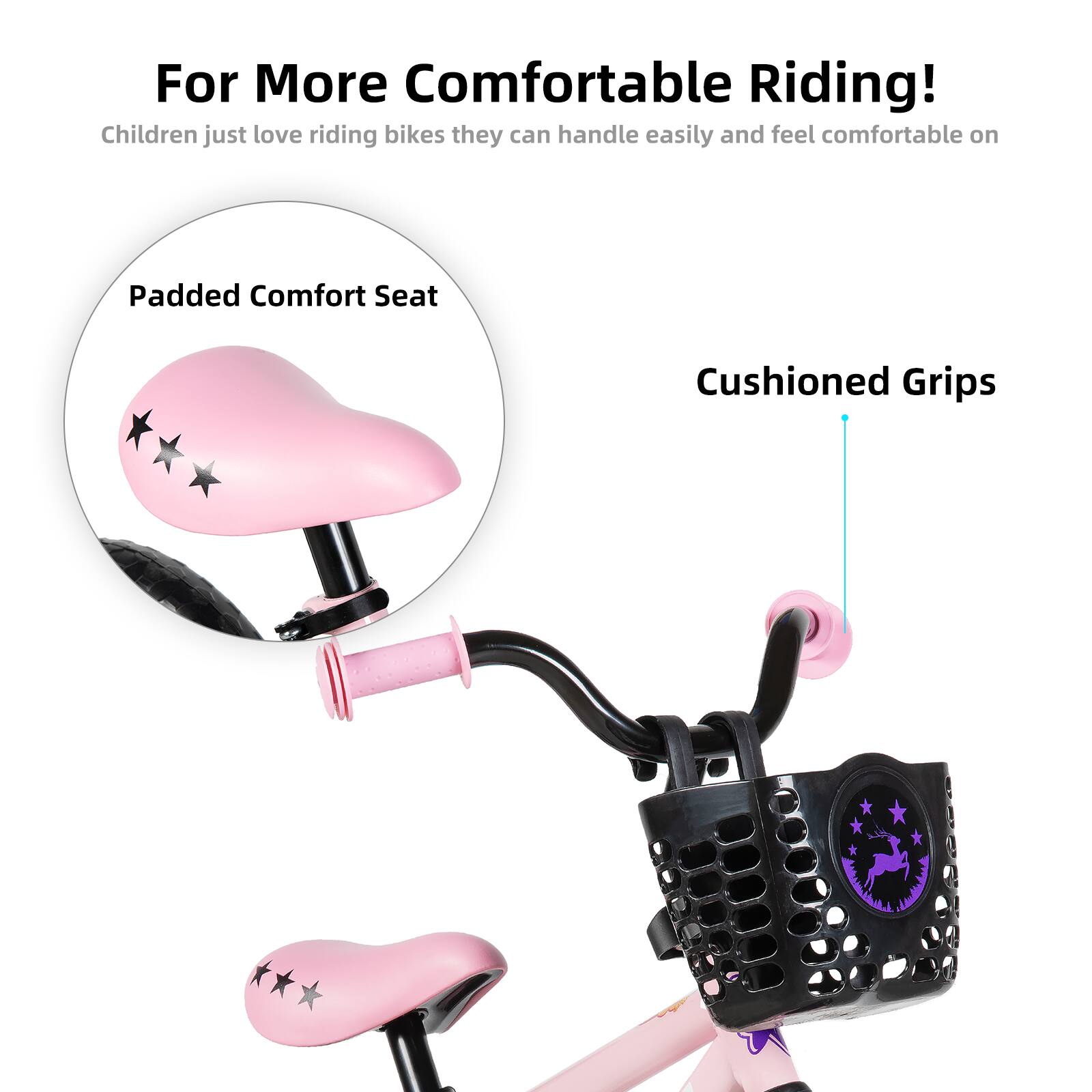For More Comfortable Riding!  
Children just love riding bikes they can handle easily and feel comfortable on.  
Padded Comfort Seat  
Cushioned Grips