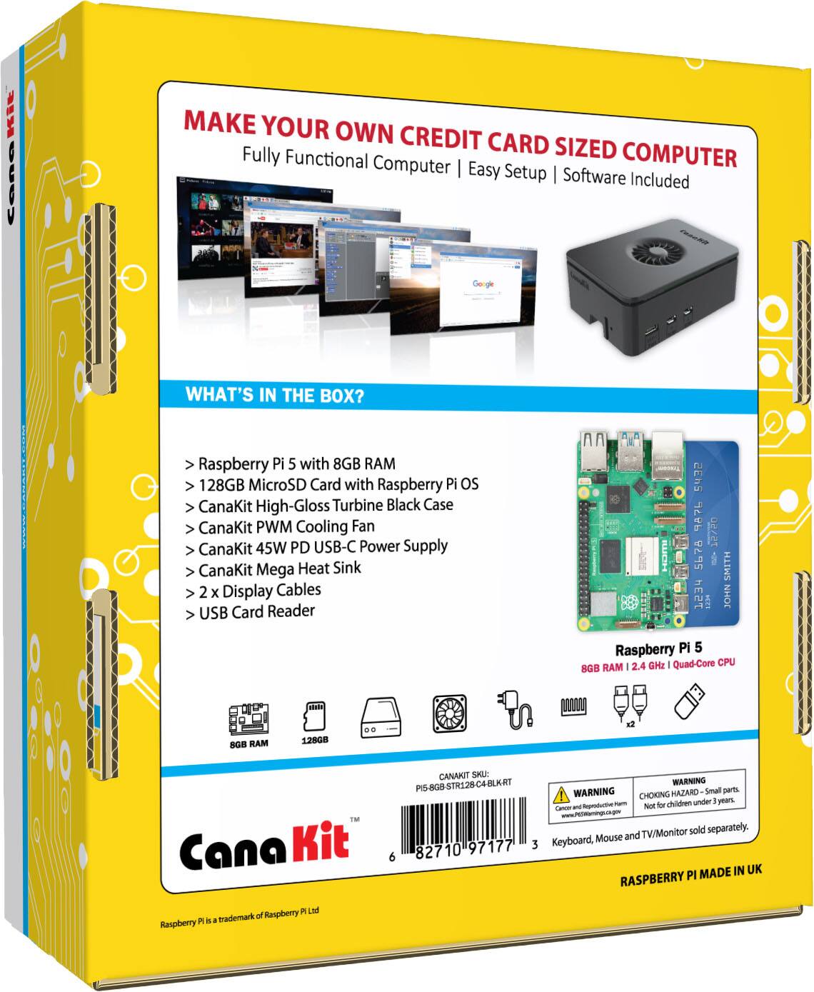 MAKE YOUR OWN CREDIT CARD SIZED COMPUTER
Fully Functional Computer | Easy Setup | Software Included
WHAT'S IN THE BOX?
Raspberry Pi 5 with 8GB RAM
128GB MicroSD Card with Raspberry Pi OS
CanaKit High-Gloss Turbine Black Case
CanaKit PWM Cooling Fan
CanaKit 45W PD USB-C Power Supply
CanaKit Mega Heat Sink
2 x Display Cables
USB Card Reader

Raspberry Pi 5 2.4 GHz | Quad-Core CPU
8GB RAM - 128GB
Cana Kit
CANAKIT SKU: PIS-8G8-STR128-C4-BLKRT
WARNING | WARNING HAZARD - Small parts, CHOKING HAZARD - Not for children under 3 years.
Keyboard, Mouse and TV/Monitor sold separately.

MADE IN UK
RASPBERRY PI P I Ltd
Raspberry Pi is a trademark of Raspberry Pi Ltd