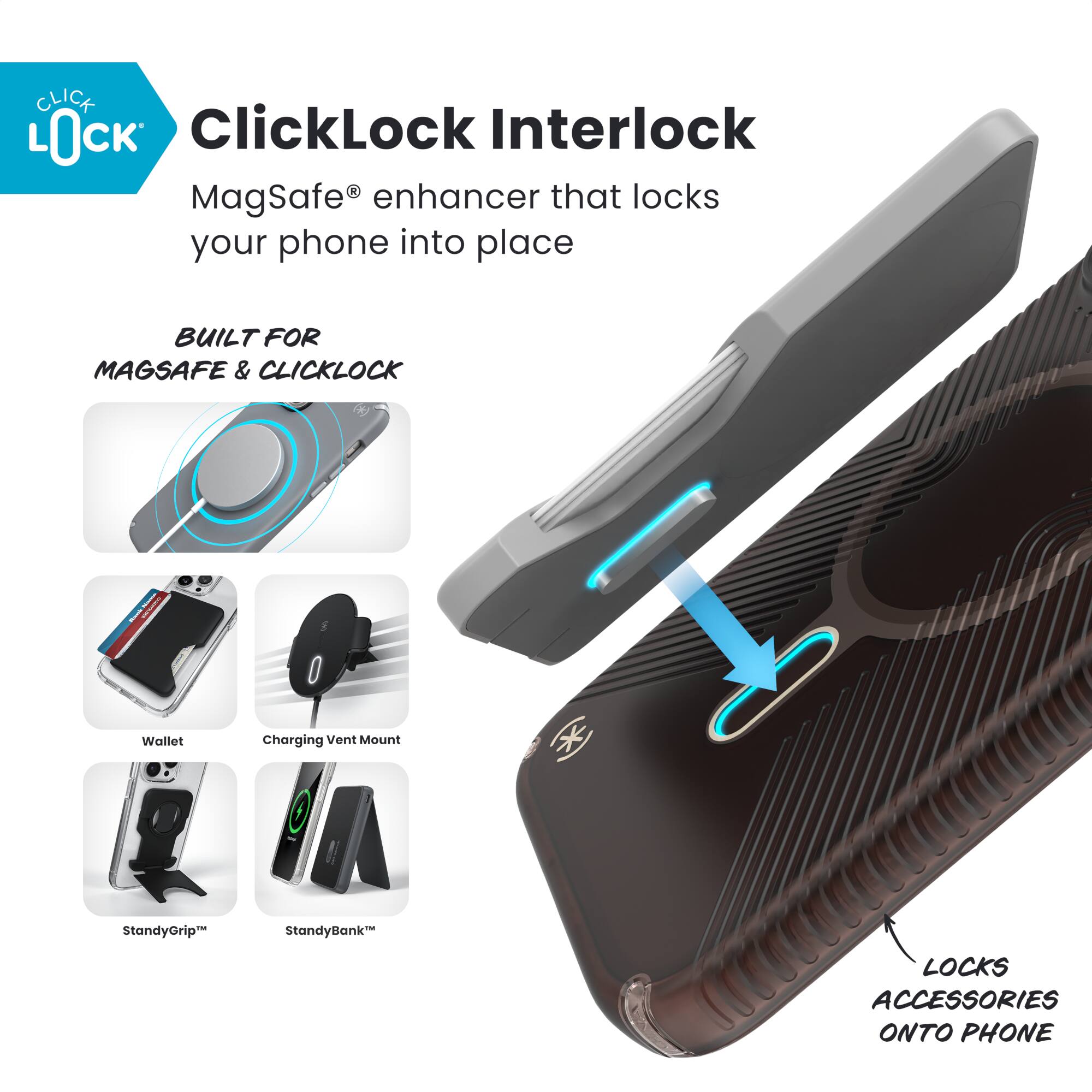 ClickLock Interlock  
MagSafe® enhancer that locks your phone into place  

BUILT FOR MAGSAFE & CLICKLOCK  

- Wallet  
- Charging Vent Mount  
- StandyGrip™  
- StandyBank™  

LOCKS ACCESSORIES ONTO PHONE