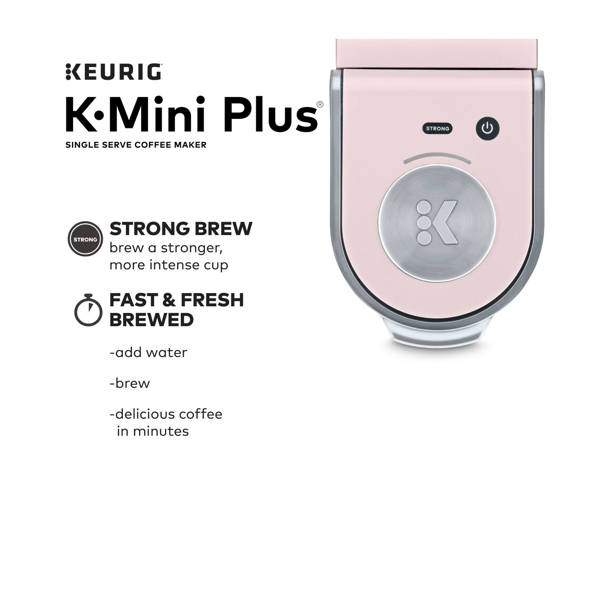 KEURIG K-Mini Plus  
SINGLE SERVE COFFEE MAKER  

STRONG BREW  
brew a stronger, more intense cup  

FAST & FRESH BREWED  
-add water  
-brew  
-delicious coffee in minutes