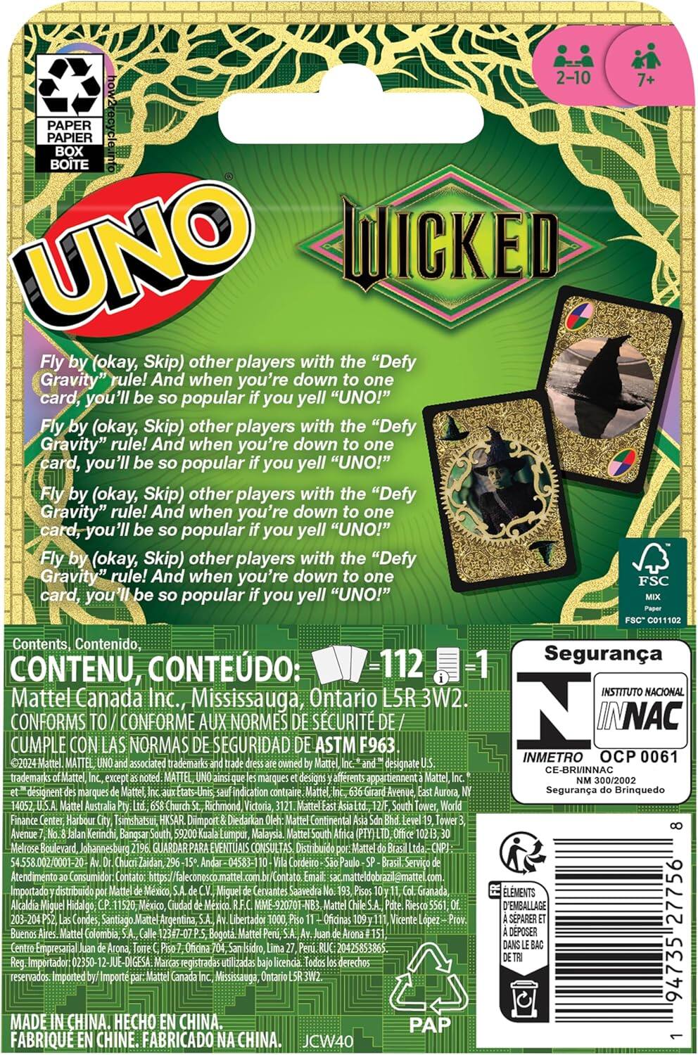 **UNO WICKED**

Fly by (okay, Skip) other players with the "Defy Gravity" rule! And when you're down to one card, you'll be so popular if you yell "UNO!"

**Contents, Contenido, CONTENU, CONTEÚDO:**
- 112 cards
- 1 rulebook

**2-10 players**
**7+ years**

**Made in China. Hecho en China. Fabriqué en Chine. Fabricado na China.**

**Mattel Canada Inc., Mississauga, Ontario L5R 3W2.**

**Conforms to / Conforme aux normes de sécurité ASTM F963**

**FSC MIX FSC C011002**

**Seguridad**
- Instituto Nacional de Normalización y Certificación de la Industria del Juguete (INNAC)
- CE-BRINNAC 0061
- OCP 0061
- Seguridad do Brinquedo

**PAP**

**Imported by: Mattel Canada Inc., Mississauga, Ontario L5R 3W2.**

**©2024 Mattel. UNO