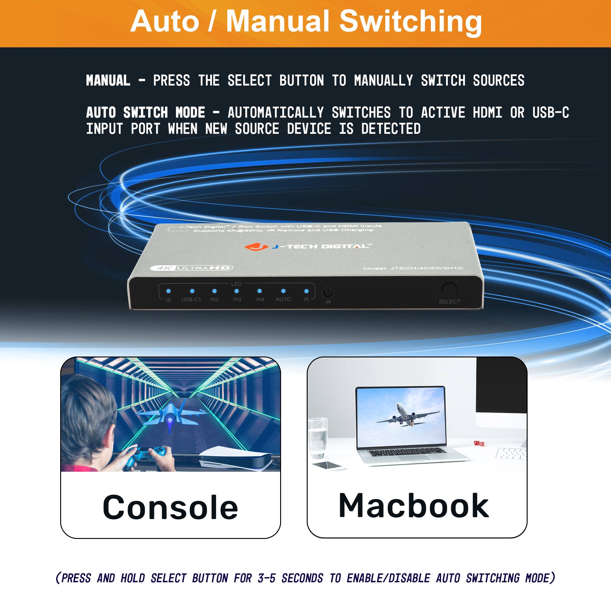 Auto / Manual Switching

MANUAL - PRESS THE SELECT BUTTON TO MANUALLY SWITCH SOURCES

AUTO SWITCH MODE - AUTOMATICALLY SWITCHES TO ACTIVE HDMI OR USB-C INPUT PORT WHEN NEW SOURCE DEVICE IS DETECTED

(PRESS AND HOLD SELECT BUTTON FOR 3-5 SECONDS TO ENABLE/DISABLE AUTO SWITCHING MODE)

Console

Macbook