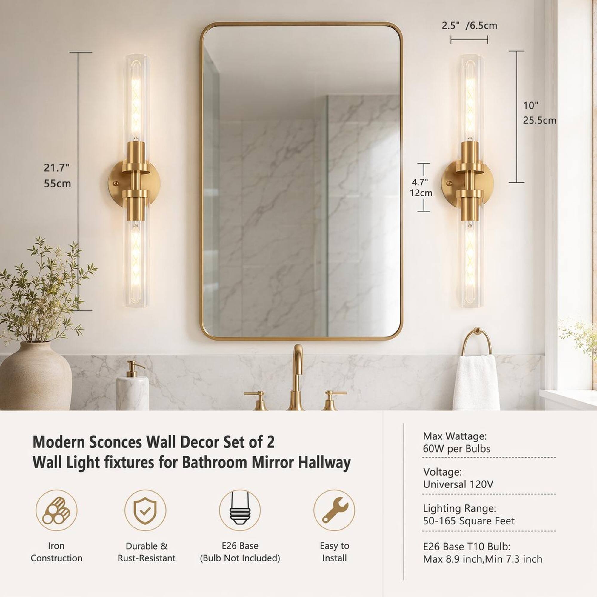 2.5" / 6.5cm  
10" / 25.5cm  
21.7" / 55cm  
4.7" / 12cm  

Modern Sconces Wall Decor Set of 2 Wall Light fixtures for Bathroom Mirror Hallway  

Max Wattage: 60W per Bulbs  
Voltage: Universal 120V  
Lighting Range: 50-165 Square Feet  
Iron Construction  
Durable & Rust-Resistant  
E26 Base (Bulb Not Included)  
Easy to Install  

E26 Base T10 Bulb: Max 8.9 inch, Min 7.3 inch