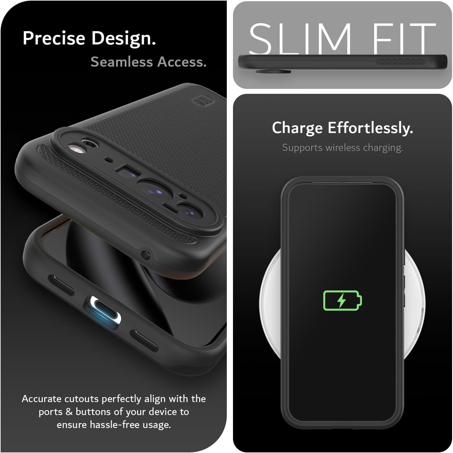 Precise Design.  
Seamless Access.  

SLIM FIT  

Charge Effortlessly.  
Supports wireless charging.  

Accurate cutouts perfectly align with the ports & buttons of your device to ensure hassle-free usage.