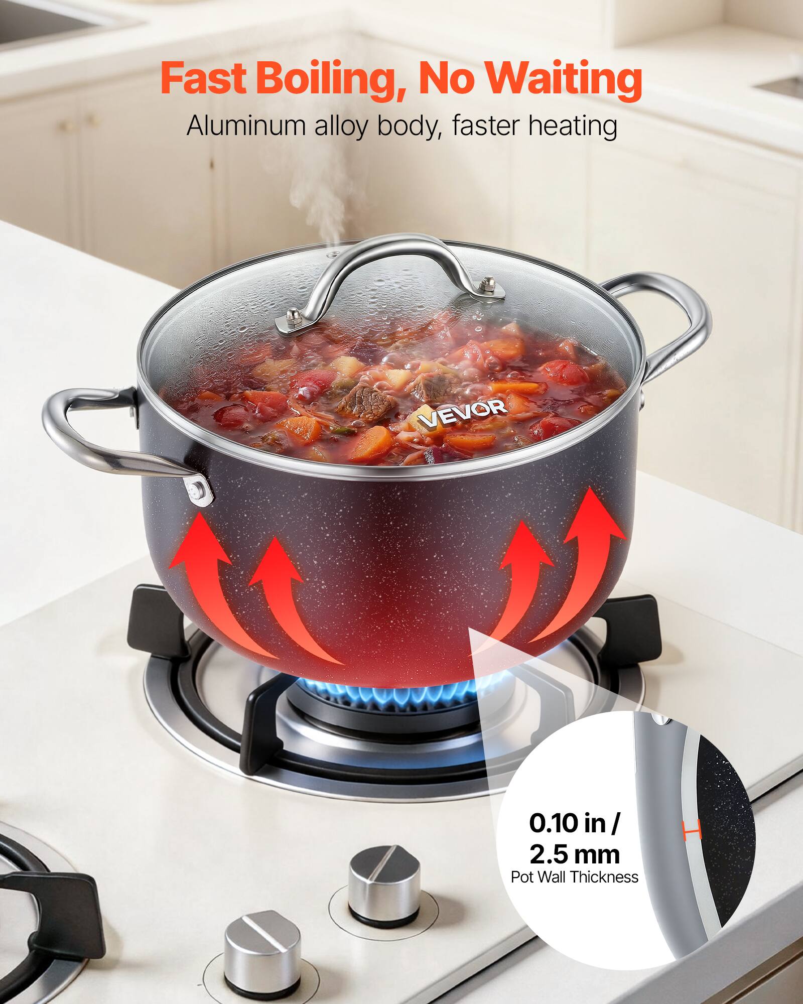 Fast Boiling, No Waiting  
Aluminum alloy body, faster heating  
VEVOR  
0.10 in / 2.5 mm Pot Wall Thickness
