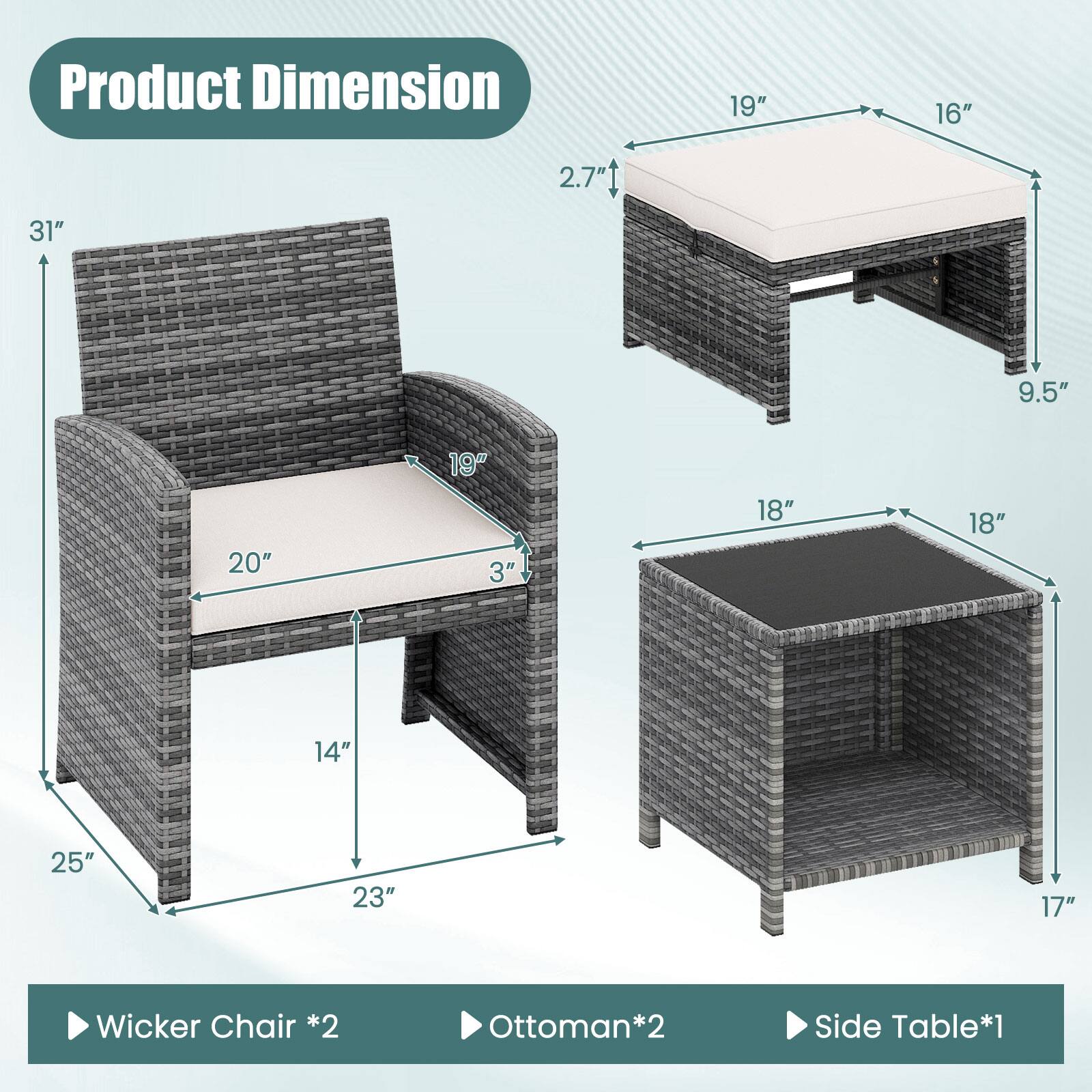 Product Dimension

- Wicker Chair *2
  - Height: 31"
  - Width: 25"
  - Depth: 23"
  - Seat Height: 19"
  - Seat Depth: 20"
  - Armrest Height: 14"

- Ottoman *2
  - Height: 9.5"
  - Width: 19"
  - Depth: 16"
  - Seat Height: 2.7"

- Side Table *1
  - Height: 17"
  - Width: 18"
  - Depth: 18"