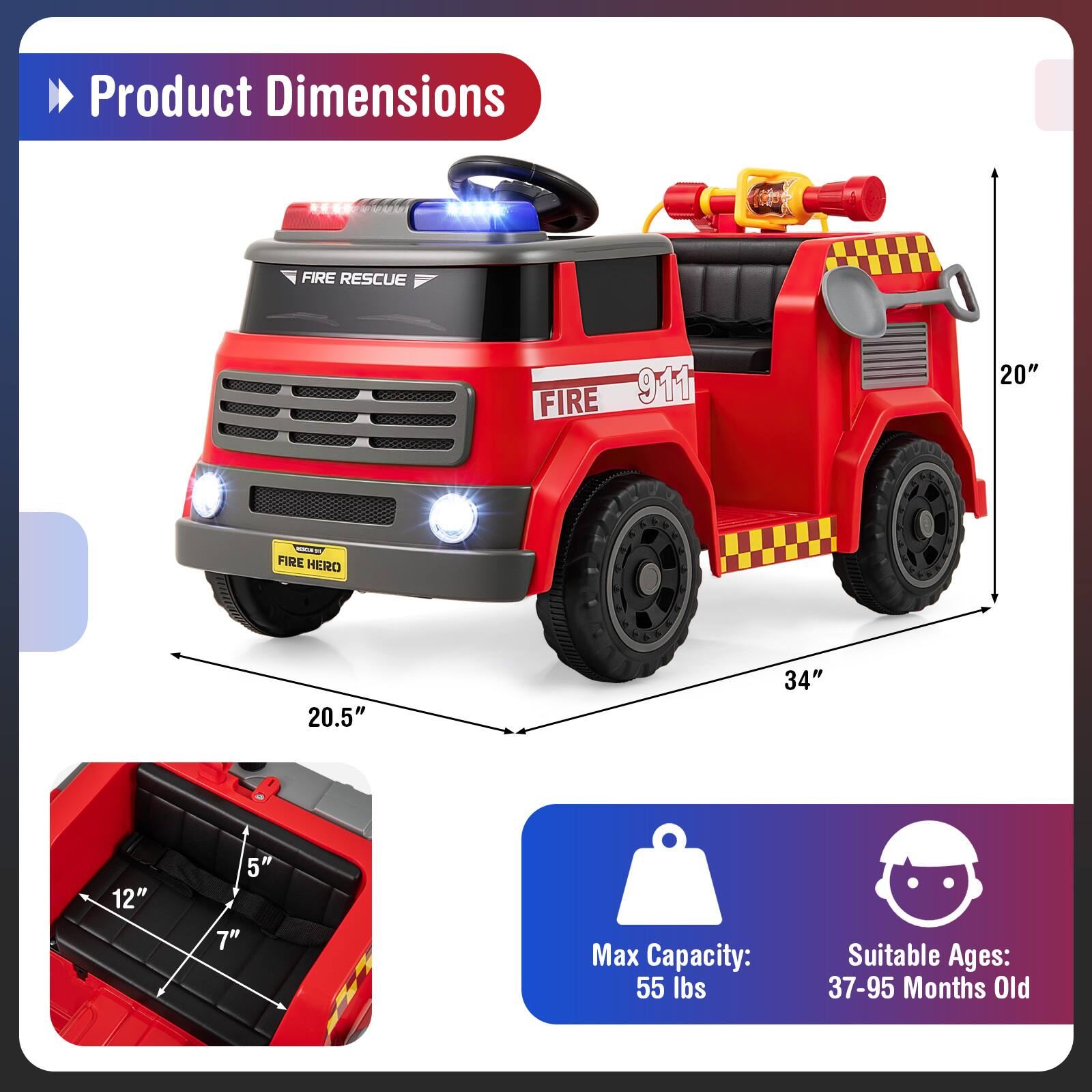 Product Dimensions
FIRE RESCUE FIRE 911
20" - FIRE HERO
20.5" 34" 12" 5" 7"
Max Capacity: 55 lbs
Suitable Ages: 37-95 Months Old