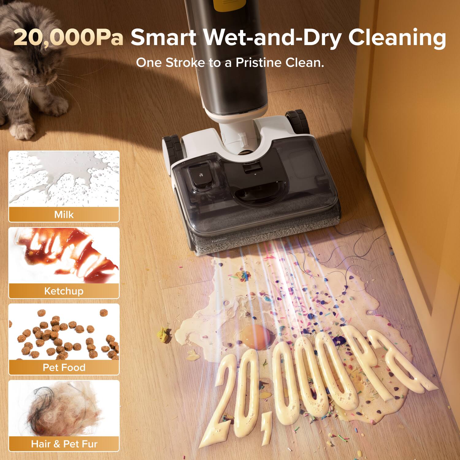 20,000Pa Smart Wet-and-Dry Cleaning  
One Stroke to a Pristine Clean.  
Milk  
Ketchup  
Pet Food  
Hair & Pet Fur