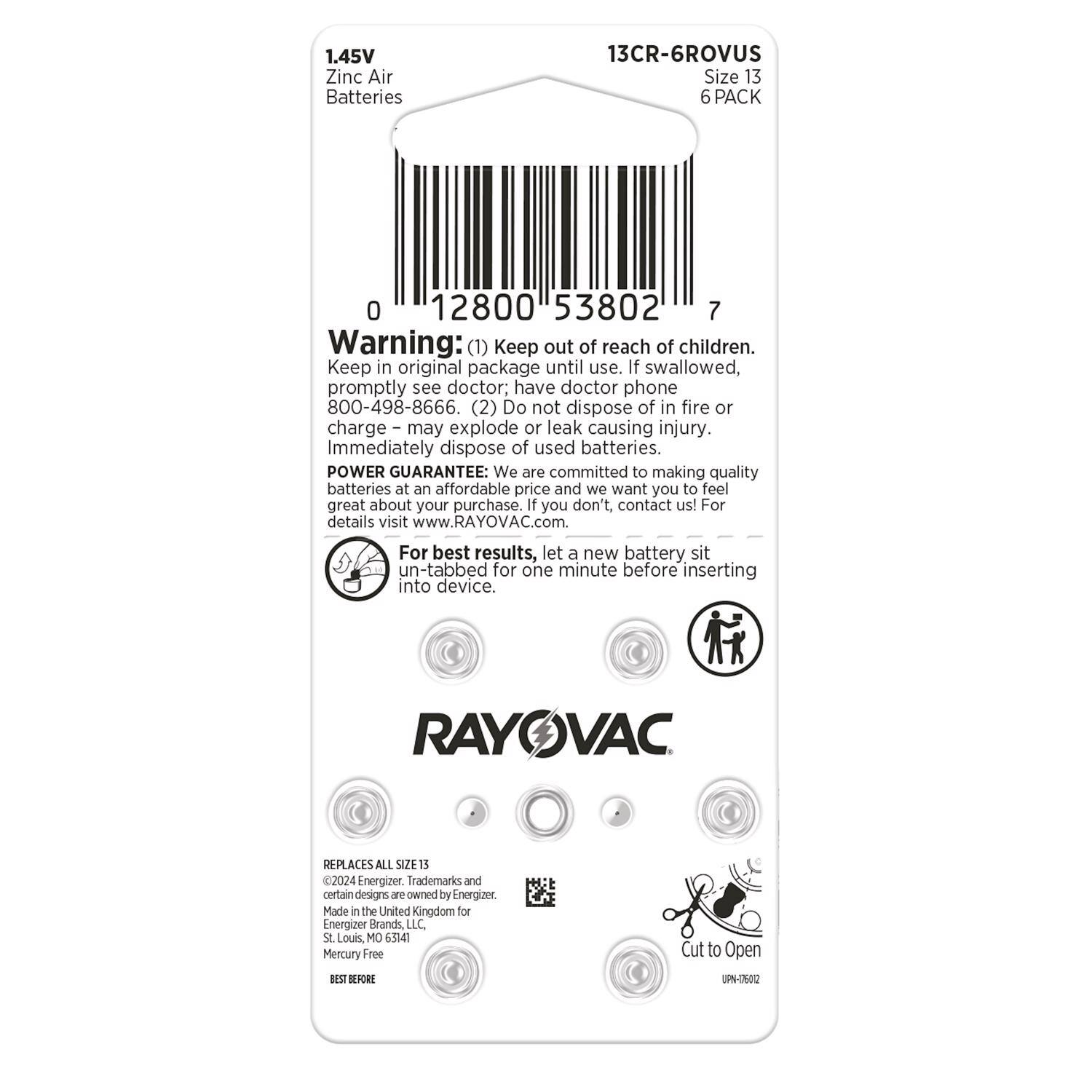 1.45V Zinc Air Batteries  
13CR-6ROVUS  
Size 13  
6 PACK  

Warning:  
(1) Keep out of reach of children. Keep in original package until use. If swallowed, promptly see doctor; have doctor phone 800-498-8666.  
(2) Do not dispose of in fire or charge – may explode or leak causing injury. Immediately dispose of used batteries.  

POWER GUARANTEE: We are committed to making quality batteries at an affordable price and we want you to feel great about your purchase. If you don't, contact us! For details visit www.RAYOVAC.com  

For best results, let a new battery sit un-tabbed for one minute before inserting into device.  

RAYOVAC REPLACES ALL SIZE 13  
©2024 Energizer. Trademarks and certain designs are owned by Energizer. Made in the United Kingdom for Energizer Brands, LLC. St. Louis, MO 63147  
Mercury Free  

BEST BEFORE  

Cut to Open  
UPN-T60Q